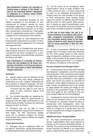 11. The 1951 Convention provides for very
limited exceptions to the principle of non-
refoulement of refugees, namely, for those
reasonably regarded as a danger to the secu-
rity of the country where they are, or for those
who, having been convicted by a final judge-
ment of a particularly serious crime, constitute
a danger to the community of that country.
12. The principle of non-refoulement has
found specific expression in a number of inter-
national instruments adopted at the universal
and regional levels.
13. Because of its fundamental and univer-
sally accepted character, the principle of non-
refoulement has been recognized as a prin-
ciple of customary international law, and hence
binding on all states.
Admission
14. Asylum seekers must be admitted to the
state in which they seek refuge, without dis-
crimination as to race, religion, nationality, po-
litical opinion or physical incapacity. The Uni-
versal Declaration of Human Rights states that:
“Everyone has the right to seek and to
enjoy in other countries asylum from
persecution”.
15. The General Assembly, on adopting the
UNHCR Statute, called on governments to
cooperate with the High Commissioner in the
performance of his/her functions by, admitting
refugees to their territories.
16. Refugees may not be able to meet
normal immigration requirements because of
their flight. The 1951 Convention obliges
states not to penalize refugees for having
entered their host country without the legally
required formalities.
Status Determination
17. Refugees may be recognized either on
the basis of “prima facie” group determination,
or following individual status determination.
18. At the outset of an emergency when
asylum-seekers arrive in large numbers over
a short period of time, it is often impractical
to resort to an individual determination of
refugee status for each member of the group.
In most emergencies those seeking refuge
may be of concern to UNHCR, and the Statute
calls for action on their behalf. When protec-
tion is clearly an urgent humanitarian need,
the benefit of the doubt has to be accorded at
least until a considered opinion is available.
19. In such circumstances, UNHCR and states
usually resort to refugee status determination
for the entire group based on their knowl-
edge of objective conditions in the country of
origin. Every member of the group is thus con-
sidered a refugee prima facie, i.e. a refugee in
the absence of evidence to the contrary.
Persons Excluded From Refugee Status
20. Certain persons do not fall under the High
Commissioner’s competence and are excluded
from protection. These are persons with respect
to whom there are serious reasons for consider-
ing that they have committed a crime against
peace, war crimes (e.g. torture or execution of
prisoners), crimes against humanity (e.g. geno-
cide), serious non-political crimes (e.g. murder
or rape) outside the country of refuge, or acts
contrary to the purposesof refuge, or that they
have been guilty of acts contrary to the pur-
poses and principles of the United Nations.
21. Headquarters must be informed immedi-
ately of such situations and as a rule, criteria
for decisions on exclusion should be taken in
consultation with Headquarters. Note that
asylum seekers can be given prima facie recog-
nition as refugees on a group basis, but can
only be excluded from refugee recognition on
an individual basis.
UNHCR and States’ Responsibilities
22. The High Commissioner’s universal pro-
tection responsibilities have been placed on
him/her by the General Assembly (Statute of
UNHCR). The exercise of the international pro-
tection function by UNHCR is not dependent
upon a request by the government concerned.
In the case of mass influx, the aim is to
secure treatment in accordance with univer-
sally recognized humanitarian principles
not necessarily directly linked to the legal
status of those in need. Speed of interven-
tion to secure protection is thus the first
priority.
Non refoulement is a principle of interna-
tional law and binding on all States irre-
spective of whether or not they are party to
the 1951 Convention or other international
refugee instrument.
Non-refoulement includes not rejecting or
turning away a refugee at the border, as
well as not returning him/her subsequent
to admission to a country where he/she
could face persecution.
Protection2
13
 