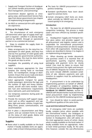 SuppliesandTransport18
253
i. Supply and Transport Section at Headquar-
ters (which handles procurement, logistics,
fleet management, and contracting);
ii. Government disaster agencies or emer-
gency corps, and Government Service Pack-
ages from donor governments (see chapter
on implementing arrangements);
iii. An NGO or commercial firm with appropri-
ate experience.
Setting up the Supply Chain
8. The circumstances of each emergency
will determine what type of supply chain sup-
port is required – whether it is directly imple-
mented by UNHCR, through an operational
partner or as a commercial contract.
9. Steps to establish the supply chain in-
clude the following:
i. Make arrangements for the duty-free im-
port/export of relief goods, and duty free
and tax free purchase of relief goods with
the appropriate governmental authorities.
To avoid delays, this must be done before
the goods are due to arrive;
ii. Investigate the possibility of using local
suppliers;
iii. Select warehouses appropriate for their
purpose (for storing food or non-food
items; for transhipment, storage or distri-
bution). Ensure that access roads and doors
allow easy loading and offloading;
iv. Select appropriate transport for goods
and/or passengers: determine the type and
the number of light and heavy vehicles,
vessels, aircraft and trains needed. Calcu-
late fuel and maintenance requirements
(tyres, lubricants, parts and mechanics);
v. Use temporary assistance during peak de-
mand for staff;
vi. Provide the necessary staff support equip-
ment such as office equipment and sup-
plies, light and water, vehicles, freight han-
dling items, power, communications, and
accommodation;
vii. Put in place a documentation and filing
system, and use standard forms to report
on the status of relief goods. Advise and
train personnel on procedures.
Supplies
x Assess what is readily available on the local
market: if locally available items are appro-
priate, make at least initial purchases locally;
x The basis for UNHCR procurement is com-
petitive tendering;
x Standard specifications have been devel-
oped for common items;
x Certain emergency relief items are stock-
piled centrally by UNHCR and can be ac-
cessed quickly in an emergency.
Introduction
10. The basis for all UNHCR procurement is
competitive tendering. This process is made
easier and more efficient by standard specifi-
cations.
11. Headquarters’ Supply and Transport Sec-
tion gives advice and provides support on
all procurement and logistics matters and is
responsible for international procurement.
Guidance on local purchase can also be sought
from other UN organizations. Tendering pro-
cedures are described in Annex 2 to chapter 8
on implementing arrangements.
12. When drawing up tender documents
and purchase orders it is essential that all
specifications, quantity, required delivery,
packaging and payment terms be clearly
stated. Care must be taken to ensure that
contract terms protect the rights and immuni-
ties of UNHCR. Requests for tenders should in
any event include UNHCR’s standard condi-
tions of sale. Advance payments and cash
transfers to suppliers must be authorized by
Headquarters.
13. If procurement is to be undertaken by
implementing partners on behalf of UNHCR,
the principles of competitive bidding must
be followed (see A Programme Management
Handbook for UNHCR’s Partners, section 4).
UNHCR staff should monitor local and interna-
tional procurement made by implementing
partners for the UNHCR-funded programmes.
14. Care should be taken to avoid purchas-
ing different qualities of the same items.
Local and International Procurement
15. If emergency relief items are available
locally, compare prices where possible with
the international market. Use catalogues or
send local prices to the Supply and Transport
Section in Headquarters who will advise on
the most appropriate course of action. Assess
what is readily available on the local market: if
locally available items are appropriate, make
at least initial purchases locally. At the same
time however, consider the cost-effectiveness
 