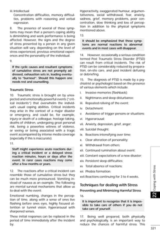 iii.Intellectual
Concentration difficulties, memory difficul-
ties, problems with reasoning and verbal
expression.
8. The presence of several of these symp-
toms may mean that a person’s coping ability
is diminishing and work performance is being
affected. However, the signs and the degree
of stress presented by a person in any given
situation will vary, depending on the level of
stress experienced, previous emotional experi-
ences and the personality of the individual.
9.
Traumatic Stress
10. Traumatic stress is brought on by unex-
pected and emotionally powerful events (“crit-
ical incidents”) that overwhelm the individ-
ual’s usual coping abilities. Critical incidents
may arise in the context of a major disaster
or emergency, and could be, for example,
injury or death of a colleague, hostage taking,
deaths of children, undergoing great personal
risk, being a powerless witness of violence,
or seeing or being associated with a tragic
event accompanied by intense media coverage
(especially if this is inaccurate).
11.
12. The reactions after a critical incident can
resemble those of cumulative stress but they
can be much more pronounced. Vomiting in-
stead of nausea as an example. The following
are mental survival mechanisms that allow us
to deal with the event:
Emotional numbing, changes in the percep-
tion of time, along with a sense of ones live
flashing before ones eyes, highly focused at-
tention or tunnel vision, hyperarousal with
sharpened senses.
These initial responses can be replaced in the
period of time immediately after the incident
by:
Hyperactivity, exaggerated humour, argumen-
tativeness, social withdrawal, fear, anxiety,
sadness, grief, memory problems, poor con-
centration, slow thinking and loss of percep-
tion in addition to the physical symptoms
mentioned above.
13.
14. However, occasionally a serious condition
termed Post Traumatic Stress Disorder (PTSD)
can result from critical incidents. The risk of
PTSD can be considerably reduced by prepara-
tion, on-site care, and post incident defusing
or debriefing.
15. The diagnosis of PTSD is made by a psy-
chiatrist or psychologist based on the presence
of various elements which include:
i. Invasive memories (flashback);
ii. Nightmares and sleep disturbance;
iii. Repeated reliving of the event;
iv. Detachment;
v. Avoidance of trigger persons or situations;
vi. Hyperarousal;
vii. Anxiety, depression, grief, anger;
viii. Suicidal thought;
ix. Reactions intensifying over time;
x. Clear alteration of personality;
xi. Withdrawal from others;
xii. Continued rumination about event;
xiii. Constant expectations of a new disaster;
xiv. Persistent sleep difficulties;
xv. Total absence of reactions;
xvi. Phobia formation;
xvii.Reactions continuing for 3 to 4 weeks.
Techniques for dealing with Stress
Preventing and Minimizing Harmful Stress
16.
17. Being well prepared, both physically
and psychologically, is an important way to
reduce the chances of harmful stress. This
It is important to recognize that it is impos-
sible to take care of others if you do not
take care of yourself.
It should be emphasized that these symp-
toms are normal reactions to abnormal
events and in most cases will disappear.
Staff might experience acute reactions dur-
ing a critical incident or a delayed stress
reaction minutes, hours or days after the
event. In rarer cases reactions may come
after a few months or years.
If the cyclic causes and resultant symptoms
of cumulative stress are not promptly ad-
dressed, exhaustion sets in, leading eventu-
ally to “burnout”. Should this happen one
needs rest and counselling.
CopingwithStress22
321
 