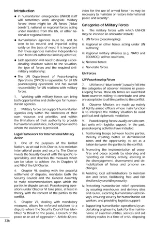 Introduction
x In humanitarian emergencies UNHCR staff
will sometimes work alongside military
forces: these might be UN forces (“blue
berets”), national or regional forces acting
under mandate from the UN, or other na-
tional or regional forces;
x Humanitarian agencies must be, and be
seen to be, neutral and impartial acting
solely on the basis of need. It is important
that these agencies maintain independence
even from UN authorized military activities;
x Each operation will need to develop a coor-
dinating structure suited to the situation,
the type of forces and the required civil-
military relationship;
x The UN Department of Peace-keeping
Operations (DPKO) is responsible for all UN
peacekeeping operations and has overall
responsibility for UN relations with military
forces.
1. Working with military forces can bring
both opportunities and challenges for human-
itarian agencies.
2. Military forces can support humanitarian
agencies only within the limitations of their
own resources and priorities, and within
the limitations of their authority to provide
humanitarian assistance, including how and to
whom the assistance is provided.
Legal Framework for International Military
Action
3. One of the purposes of the United
Nations, as set out in its Charter, is to maintain
international peace and security. The Charter
invests the Security Council with this specific re-
sponsibility, and describes the measures which
can be taken to achieve this in Chapters VI
and VII of the UN Charter.
4. Chapter VI, dealing with the peaceful
settlement of disputes, mandates both the
Security Council and the General Assembly
to make recommendations upon which the
parties in dispute can act. Peacekeeping oper-
ations under Chapter VI take place, at least in
theory, with the consent of the parties to the
conflict.
5. Chapter VII, dealing with mandatory
measures, allows for enforced solutions to a
dispute where the Security Council has iden-
tified “a threat to the peace, a breach of the
peace or an act of aggression”. Article 42 pro-
vides for the use of armed force “as may be
necessary to maintain or restore international
peace and security”.
Categories of Military Forces
6. The military forces with which UNHCR
may be involved or encounter include:
i. UN forces (peacekeeping);
ii. Regional or other forces acting under UN
authority;
iii.Regional military alliances (e.g. NATO and
ECOMOG), ad hoc coalitions,
iv. National forces;
v. Non-state forces.
UN Forces
UN Peacekeeping Forces
7. UN forces (“blue berets”) usually fall into
the categories of observer missions or peace-
keeping forces. These UN forces are assembled
from countries willing to contribute and who
are acceptable to all the parties to the conflict.
8. Observer Missions are made up mainly
of lightly armed officers whose main function
is to interpret the military situation to assist
political and diplomatic mediation.
9. Peacekeeping forces usually contain com-
bat units with logistics support. In the past,
peacekeeping activities have included:
i. Positioning troops between hostile parties,
thereby creating buffer or demilitarized
zones and the opportunity to act as a
liaison between the parties to the conflict;
ii. Promoting the implementation of cease-
fires and peace accords by observing and
reporting on military activity, assisting in
the disengagement, disarmament and de-
mobilization of forces and prisoner ex-
changes;
iii.Assisting local administrations to maintain
law and order, facilitating free and fair
elections by providing security;
iv. Protecting humanitarian relief operations
by securing warehouses and delivery sites
and routes, escorting humanitarian aid con-
voys, ensuring security for humanitarian aid
workers, and providing logistics support;
v. Supporting humanitarian operations by un-
dertaking engineering tasks for the mainte-
nance of essential utilities, services and aid
delivery routes in a time of crisis, disposing
336
 