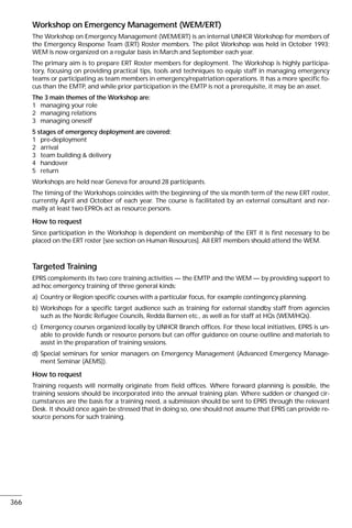 Workshop on Emergency Management (WEM/ERT)
The Workshop on Emergency Management (WEM/ERT) is an internal UNHCR Workshop for members of
the Emergency Response Team (ERT) Roster members. The pilot Workshop was held in October 1993;
WEM is now organized on a regular basis in March and September each year.
The primary aim is to prepare ERT Roster members for deployment. The Workshop is highly participa-
tory, focusing on providing practical tips, tools and techniques to equip staff in managing emergency
teams or participating as team members in emergency/repatriation operations. It has a more specific fo-
cus than the EMTP, and while prior participation in the EMTP is not a prerequisite, it may be an asset.
The 3 main themes of the Workshop are:
1 managing your role
2 managing relations
3 managing oneself
5 stages of emergency deployment are covered:
1 pre-deployment
2 arrival
3 team building & delivery
4 handover
5 return
Workshops are held near Geneva for around 28 participants.
The timing of the Workshops coincides with the beginning of the six month term of the new ERT roster,
currently April and October of each year. The course is facilitated by an external consultant and nor-
mally at least two EPROs act as resource persons.
How to request
Since participation in the Workshop is dependent on membership of the ERT it is first necessary to be
placed on the ERT roster [see section on Human Resources]. All ERT members should attend the WEM.
Targeted Training
EPRS complements its two core training activities — the EMTP and the WEM — by providing support to
ad hoc emergency training of three general kinds:
a) Country or Region specific courses with a particular focus, for example contingency planning.
b) Workshops for a specific target audience such as training for external standby staff from agencies
such as the Nordic Refugee Councils, Redda Barnen etc., as well as for staff at HQs (WEM/HQs).
c) Emergency courses organized locally by UNHCR Branch offices. For these local initiatives, EPRS is un-
able to provide funds or resource persons but can offer guidance on course outline and materials to
assist in the preparation of training sessions.
d) Special seminars for senior managers on Emergency Management (Advanced Emergency Manage-
ment Seminar (AEMS)).
How to request
Training requests will normally originate from field offices. Where forward planning is possible, the
training sessions should be incorporated into the annual training plan. Where sudden or changed cir-
cumstances are the basis for a training need, a submission should be sent to EPRS through the relevant
Desk. It should once again be stressed that in doing so, one should not assume that EPRS can provide re-
source persons for such training.
366
 