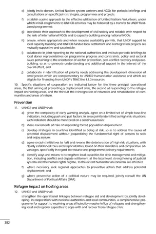 e) jointly invite donors, United Nations system partners and NGOs for periodic briefings and
consultations on specific joint strategies, programmes and projects;
f) establish a joint approach to the effective utilization of United Nations Volunteers, under
which initial assignments to UNHCR activities may be followed by a transfer to UNDP field-
based programmes;
g) coordinate their approach to the development of civil society and notable with respect to
the role of international NGOs and to capacity-building among national NGOs;
h) ensure, where appropriate and when resource availability permits, that UNDP support to
local capacity building and UNHCR-funded local settlement and reintegration projects are
mutually supportive and sustainable;
i) collaborate in joint reporting to the national authorities and institute periodic briefings to
local donor representatives on programme progress and constraints, policy and sectoral
issues pertaining to the orientation of aid for prevention, post-conflict recovery and peace-
building, so as to generate understanding and additional support in the interest of the
overall effort, and
j) collaborate in identification of priority needs addressing the development dimension of
emergencies which are complementary to UNHCR humanitarian assistance and which are
eligible for financing from UNDP’s TRAC line l.1.3 resources.
10. Specific situations of cooperation are indicated below for the three principal operational
areas, the first aiming at preventing a displacement crisis, the second at responding to the refugee
impact on hosting areas, and the third at the reintegration of returnees and rehabilitation of com-
munities and areas of return.
Prevention
11. UNHCR and UNDP shall:
a) given the complexity of early warning analysis, agree on a limited set of simple base-line
indicators, including push and pull factors, in areas jointly identified as high risk situations;
such indicators should be monitored on a continuous basis;
b) share assessments of risks of impending forced population displacement;
c) develop strategies in countries identified as being at risk, so as to address the causes of
potential displacement without jeopardizing the fundamental right of persons to seek
and enjoy asylum;
d) agree on joint initiatives to halt and reverse the deterioration of high risk situations, with
clearly established roles and responsibilities, based on their mandates and comparative ad-
vantages, specifically in regard to resource and programme delivery requirements;
e) identify ways and means to strengthen local capacities for crisis management and mitiga-
tion, including conflict and dispute settlement at the local level, strengthening of judicial
systems and the human rights regime, to the extent humanitarian concerns are affected;
f) where necessary, seek regional approaches to preventive action that address potential
displacement; and
g) where preventive action of a political nature may be required, jointly consult the UN
Department of Political Affairs (DPA).
Refugee impact on hosting areas
12. UNHCR and UNDP shall:
strengthen the operational linkages between refugee aid and development by jointly devel-
oping, in cooperation with national authorities and local communities, a comprehensive pro-
gramme for support to receiving areas affected by massive influx of refugees and strengthen-
ing local and regional capacities to cope with and recover from refugee crisis.
382
 
