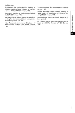 Key References
A Framework for People-Oriented Planning in
Refugee Situations Taking Account of Women,
Men and Children, UNHCR, Geneva, 1992.
Contingency Planning – A Practical Guide for Field
Staff, UNHCR, Geneva, 1996.
Coordination Among International Organizations
in Complex Emergencies, Disaster Management
Training Programme, UN, 1997.
Initial Assessment in Emergency Situations – A
Practical Guide for Field Staff, UNHCR, Geneva,
1998.
Supplies and Food Aid Field Handbook, UNHCR
Geneva, 1989.
UNHCR Handbook; People-Oriented Planning at
Work: Using POP to Improve UNHCR Program-
ming, UNHCR, Geneva, 1994.
UNHCR Manual, Chapter 4, UNHCR, Geneva, 1995
(and updates).
Partnership: A Programme Management Hand-
book for UNHCR’s Partners, UNHCR, Geneva,
1996.
EmergencyManagement3
33
 