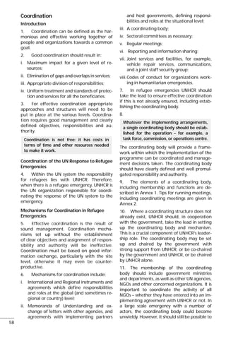 Coordination
Introduction
1. Coordination can be defined as the har-
monious and effective working together of
people and organizations towards a common
goal.
2. Good coordination should result in:
i. Maximum impact for a given level of re-
sources;
ii. Elimination of gaps and overlaps in services;
iii. Appropriate division of responsibilities;
iv. Uniform treatment and standards of protec-
tion and services for all the beneficiaries.
3. For effective coordination appropriate
approaches and structures will need to be
put in place at the various levels. Coordina-
tion requires good management and clearly
defined objectives, responsibilities and au-
thority.
Coordination of the UN Response to Refugee
Emergencies
4. Within the UN system the responsibility
for refugees lies with UNHCR. Therefore,
when there is a refugee emergency, UNHCR is
the UN organization responsible for coordi-
nating the response of the UN system to the
emergency.
Mechanisms for Coordination in Refugee
Emergencies
5. Effective coordination is the result of
sound management. Coordination mecha-
nisms set up without the establishment
of clear objectives and assignment of respon-
sibility and authority will be ineffective.
Coordination must be based on good infor-
mation exchange, particularly with the site
level, otherwise it may even be counter-
productive.
6. Mechanisms for coordination include:
i. International and Regional instruments and
agreements which define responsibilities
and roles at the global (and sometimes re-
gional or country) level;
ii. Memoranda of Understanding and ex-
change of letters with other agencies, and
agreements with implementing partners
and host governments, defining responsi-
bilities and roles at the situational level;
iii. A coordinating body;
iv. Sectoral committees as necessary;
v. Regular meetings;
vi. Reporting and information sharing;
vii. Joint services and facilities, for example,
vehicle repair services, communications,
and a joint staff security group;
viii.Codes of conduct for organizations work-
ing in humanitarian emergencies.
7. In refugee emergencies UNHCR should
take the lead to ensure effective coordination
if this is not already ensured, including estab-
lishing the coordinating body.
8.
The coordinating body will provide a frame-
work within which the implementation of the
programme can be coordinated and manage-
ment decisions taken. The coordinating body
should have clearly defined and well promul-
gated responsibility and authority.
9. The elements of a coordinating body,
including membership and functions are de-
scribed in Annex 1. Tips for running meetings,
including coordinating meetings are given in
Annex 2.
10. Where a coordinating structure does not
already exist, UNHCR should, in cooperation
with the government, take the lead in setting
up the coordinating body and mechanism.
This is a crucial component of UNHCR's leader-
ship role. The coordinating body may be set
up and chaired by the government with
strong support from UNHCR, or be co-chaired
by the government and UNHCR, or be chaired
by UNHCR alone.
11. The membership of the coordinating
body should include government ministries
and departments, as well as other UN agencies,
NGOs and other concerned organizations. It is
important to coordinate the activity of all
NGOs – whether they have entered into an im-
plementing agreement with UNHCR or not. In
a large scale emergency with a number of
actors, the coordinating body could become
unwieldy. However, it should still be possible to
Whatever the implementing arrangements,
a single coordinating body should be estab-
lished for the operation – for example, a
task force, commission, or operations centre.Coordination is not free: it has costs in
terms of time and other resources needed
to make it work.
58
 