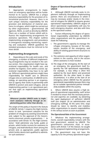 Introduction
1. Appropriate arrangements to imple-
ment an emergency operation will be funda-
mental to its success. UNHCR has a unique
statutory responsibility for the provision of in-
ternational protection. However, there is no
such unique statutory responsibility for the
provision and distribution of material assis-
tance to refugees, which might be carried out
by other organizations – governmental, UN
agencies, NGOs, as well as directly by UNHCR.
There are a number of factors which will in-
fluence the implementing arrangements for
assistance operations. This chapter outlines
implementing arrangements and procedures
in emergencies including monitoring, report-
ing and evaluation. UNHCR guidelines for
standard procedures must be referred to for
more detail.
Implementing Arrangements
2. Depending on the scale and needs of the
emergency, a number of different implement-
ing arrangements may be needed in the vari-
ous sectors. One organization might have op-
erational responsibility for health care, and
another for logistics. Even within a sector, op-
erational responsibility may have to be split
up. Different operational partners might have
responsibility for health care in different
refugee sites or communities. In UNHCR termi-
nology, an operating partner is an organiza-
tion or agency that works in partnership with
UNHCR to protect and assist refugees, and an
implementing partner is an operational part-
ner that signs an implementing agreement
with UNHCR.
3.
The origin of this policy is found in the Statute
of UNHCR. Article 1 requires the High Commis-
sioner to seek “permanent solutions for the
problem of refugees by assisting Governments
and, subject to the approval of the Govern-
ments concerned, private organizations...“. In
accordance with Article 10, the High Commis-
sioner “shall administer any funds, public or
private, which he/she receives for assistance to
refugees, and shall distribute them among the
private and, as appropriate, public agencies
which he/she deems best qualified to adminis-
ter such assistance”.
Degree of Operational Responsibility of
UNHCR
4. Although UNHCR normally seeks to im-
plement indirectly through an implementing
partner, there are circumstances in which it
may be necessary and/or clearly in the inter-
ests of refugees for UNHCR to assume greater
operational responsibility. UNHCR’s degree of
direct operational responsibility will vary for
each emergency situation, and also with time
as the operation evolves.
5. Factors influencing the degree of opera-
tional responsibility undertaken by UNHCR,
other organizations and the government in-
clude the following:
i. The government’s capacity to manage the
refugee emergency, because of the scale,
nature, location of the emergency, and
ability of existing government structures to
respond;
ii. The existence and capacity of other organi-
zations in the country, and in the sectors
where assistance is most needed;
iii. The stage of the emergency. At the start of
an emergency, the government itself fre-
quently has full operational responsibility.
For example, a new influx is often first
assisted by the local district and provincial
authorities. On the other hand, in other
circumstances, it is often at the start of an
emergency where UNHCR has the greatest
operational responsibility because there may
be no suitable operational partner immedi-
ately available within the country.
6. Where UNHCR does assume a high de-
gree of operational responsibility, swift action
is needed to ensure that the necessary person-
nel and expertise are available, by obtaining
the rapid deployment of sufficient UNHCR
staff (see chapter 20 on administration and
emergency staffing). At the same time, steps
should be taken to identify and mobilize
other organizations to assume responsibilities
in the various sectors as soon as possible.
The Operational Role of the Government
7. Whatever the implementing arrange-
ments, overall responsibility remains with the
host government, assisted by UNHCR. The
government’s concurrence must, in accor-
dance with Article 1 of the Statute, be sought
on the proposed implementing arrangements.
8. The government may not have the
capacity to be the primary operational organi-
Whenever possible UNHCR seeks to imple-
ment assistance indirectly through an im-
plementing partner rather than directly.
68
 