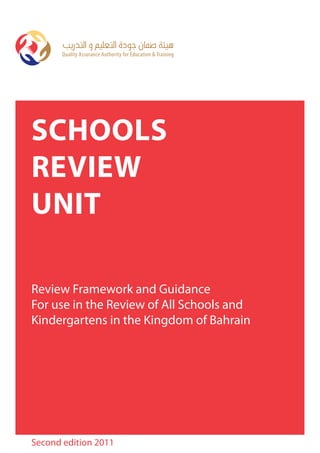 Quality Assurance AuthorityEducation & TrainingTraining
      Quality Assurance Authority for for Education &




SchoolS
Review
Unit

Review Framework and Guidance
For use in the Review of All Schools and
Kindergartens in the Kingdom of Bahrain




Second edition 2011
 