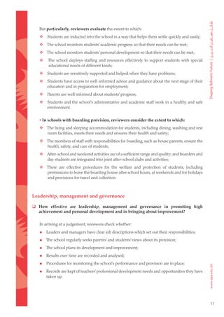 But particularly, reviewers evaluate the extent to which:
	      Students are inducted into the school in a way that helps them settle quickly and easily;
	  The school monitors students’ academic progress so that their needs can be met;
	  The school monitors students’ personal development so that their needs can be met;
	       The school deploys staffing and resources effectively to support students with special
         educational needs of different kinds;
	      Students are sensitively supported and helped when they have problems;
	      Students have access to well-informed advice and guidance about the next stage of their
        education and in preparation for employment;
	      Parents are well informed about students’ progress;
	      Students and the school’s administrative and academic staff work in a healthy and safe
        environment.


    • In schools with boarding provision, reviewers consider the extent to which:
	  The living and sleeping accommodation for students, including dining, washing and rest
    room facilities, meets their needs and ensures their health and safety;
	  The members of staff with responsibilities for boarding, such as house parents, ensure the
    health, safety, and care of students;
	  After-school and weekend activities are of a sufficient range and quality; and boarders and
    day students are integrated into joint after-school clubs and activities;
	  There are effective procedures for the welfare and protection of students, including
    permissions to leave the boarding house after school hours, at weekends and for holidays
    and provisions for travel and collection.



Leadership, management and governance

 How effective are leadership, management and governance in promoting high
  achievement and personal development and in bringing about improvement?


    In arriving at a judgement, reviewers check whether:

       Leaders and managers have clear job descriptions which set out their responsibilities;

       The school regularly seeks parents’ and students’ views about its provision;

       The school plans its development and improvement;

       Results over time are recorded and analysed;

       Procedures for monitoring the school’s performance and provision are in place;

       Records are kept of teachers’ professional development needs and opportunities they have
        taken up.




                                                                                                    11
 
