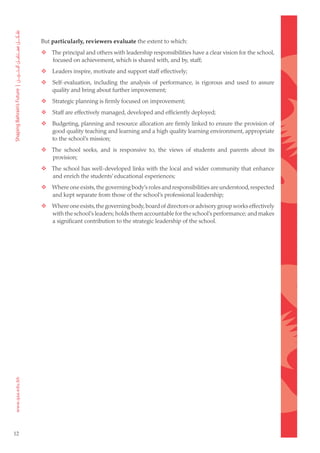 But particularly, reviewers evaluate the extent to which:
     	  The principal and others with leadership responsibilities have a clear vision for the school,
         focused on achievement, which is shared with, and by, staff;
     	      Leaders inspire, motivate and support staff effectively;
     	      Self-evaluation, including the analysis of performance, is rigorous and used to assure
             quality and bring about further improvement;
     	      Strategic planning is firmly focused on improvement;
     	      Staff are effectively managed, developed and efficiently deployed;
     	      Budgeting, planning and resource allocation are firmly linked to ensure the provision of
             good quality teaching and learning and a high quality learning environment, appropriate
             to the school’s mission;
     	  The school seeks, and is responsive to, the views of students and parents about its
         provision;
     	  The school has well-developed links with the local and wider community that enhance
         and enrich the students’ educational experiences;
     	  Where one exists, the governing body’s roles and responsibilities are understood, respected
         and kept separate from those of the school’s professional leadership;
     	  Where one exists, the governing body, board of directors or advisory group works effectively
         with the school’s leaders; holds them accountable for the school’s performance; and makes
         a significant contribution to the strategic leadership of the school.




12
 