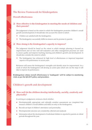 The Review Framework for Kindergartens

Overall effectiveness


 How effective is the kindergarten in meeting the needs of children and
  their parents?

    The judgement is based on the extent to which the kindergarten promotes children’s overall
    growth and development. It should take into account the extent to which:
	      Children are satisfied with the kindergarten;
	  The kindergarten successfully fulfils its mission and its promise to parents.

 How strong is the kindergarten’s capacity to improve?

    The judgement should be based on the extent to which strategic planning is focused on
    improvement and on how well self-evaluation and other management processes are used
    to assure quality and improve teaching, learning and children’s growth and development. It
    should also consider the extent to which:
	  The kindergarten has enhanced its high level of effectiveness or improved important
    aspects of its performance in recent years.


    Reviewers will assess the kindergarten’s strengths and identify areas for improvement. As a
    result of which the kindergarten will develop an action plan which sets out the steps it will
    take to improve its performance.

Kindergartens whose overall effectiveness is ‘inadequate’ will be subject to monitoring
visits as per the QAAET policy and procedure.



Children’s growth and development


 How well do the children develop intellectually, socially, creatively and
  physically?

    In arriving at a judgement, reviewers check whether:

       Developmentally appropriate and culturally sensitive assessments are completed that
        measure children’s overall abilities and skills on entry to the kindergarten;

       Records are kept of children’s attendance and punctuality;

       Developmental outcomes are consistently collected and analysed;

       Information about the development of individual children is reported to parents at critical
        periods throughout the year.



                                                                                                      13
 