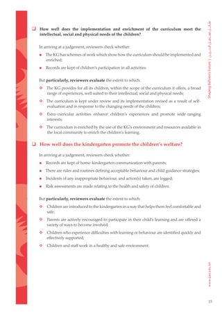  How well does the implementation and enrichment of the curriculum meet the
    intellectual, social and physical needs of the children?


    In arriving at a judgement, reviewers check whether:

       The KG has schemes of work which show how the curriculum should be implemented and
        enriched;

       Records are kept of children’s participation in all activities.


    But particularly, reviewers evaluate the extent to which:
	  The KG provides for all its children, within the scope of the curriculum it offers, a broad
    range of experiences, well suited to their intellectual, social and physical needs;
	  The curriculum is kept under review and its implementation revised as a result of self-
    evaluation and in response to the changing needs of the children;
	      Extra-curricular activities enhance children’s experiences and promote wide-ranging
        interests;
	  The curriculum is enriched by the use of the KG’s environment and resources available in
    the local community to enrich the children’s learning.

 How well does the kindergarten promote the children’s welfare?

    In arriving at a judgement, reviewers check whether:

       Records are kept of home-kindergarten communication with parents;

       There are rules and routines defining acceptable behaviour and child guidance strategies;

       Incidents of any inappropriate behaviour, and action(s) taken, are logged;

       Risk assessments are made relating to the health and safety of children.


    But particularly, reviewers evaluate the extent to which:
	      Children are introduced to the kindergarten in a way that helps them feel comfortable and
        safe;
	      Parents are actively encouraged to participate in their child’s learning and are offered a
        variety of ways to become involved;
	      Children who experience difficulties with learning or behaviour are identified quickly and
        effectively supported;
	      Children and staff work in a healthy and safe environment.




                                                                                                     15
 