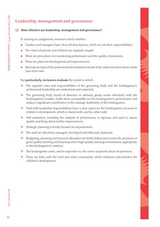 Leadership, management and governance

      How effective are leadership, management and governance?

         In arriving at a judgement, reviewers check whether:

            Leaders and managers have clear job descriptions, which set out their responsibilities;

            The views of parents and children are regularly sought;

            There are procedures for monitoring performance and the quality of provision;

            There are plans for development and improvement;

            Records are kept of the professional development needs of the staff and where these needs
             have been met.


         But particularly, reviewers evaluate the extent to which:
     	  The separate roles and responsibilities of the governing body and the kindergarten’s
         professional leadership are understood and respected;
     	  The governing body, board of directors or advisory group works effectively with the
         kindergarten’s leaders, holds them accountable for the kindergarten’s performance and
         makes a significant contribution to the strategic leadership of the kindergarten;
     	      Staff with leadership responsibilities have a clear vision for the kindergarten, focused on
             children’s development, which is shared with, and by, other staff;
     	      Self-evaluation, including the analysis of performance, is rigorous and used to assure
             quality and bring about further improvement;
     	      Strategic planning is firmly focused on improvement;
     	  The staff are effectively managed, developed and efficiently deployed;
     	      Budgeting, planning and resource allocation are firmly linked and ensure the provision of
             good quality teaching and learning and a high quality learning environment, appropriate
             to the kindergarten’s mission;
     	  The kindergarten seeks, and is responsive to, the views of parents about its provision;
     	  There are links with the local and wider community, which enhances and enriches the
         children’s development.




16
 