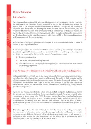 Review Guidance

Introduction

Reviews assess the extent to which schools and kindergartens provide a quality learning experience
for students which is measured through a number of criteria. The openness of the criteria, the
identification of the strengths and weaknesses of the school and kindergarten, the professional
discussion with the school and kindergarten about its work and its self-evaluation, and the
recommendations which stem from Review all contribute to the success of the Review process. The
Review Report provides the school with judgements where strengths and areas for improvement
are identified. However, the task of improvement is the responsibility of the school or kindergarten
and those who give it day-to-day support.


The review methodology and guidance are developed to form the basis of the model of review to
be used in the Kingdom of Bahrain.


A universal principle is that students and children succeed when they are well taught, are carefully
guided and supported both academically and personally, and when leadership and management
are effective in ensuring that these priorities are met. This guidance sets out:
	  The approach to review;
	       The review arrangements and procedures;
	  Advice to schools and kindergartens on interpreting the Review Framework and Guidance
    and forming judgements.


The Approach to Reviews in Bahrain’s Schools and Kindergarten

Self-evaluation plays a central part in the review process. Schools and kindergartens are asked
to evaluate their effectiveness, their students’ achievement, the quality of their provision and the
effectiveness of their leadership and management, using the Review Framework, and record their
findings in a self-evaluation form (SEF). To do this, they are asked to use the same criteria that
reviewers use. Schools and kindergarten are also asked to audit how fully they follow particular
procedures and practices.


Reviewers use the evidence which the school offers in its SEF, along with that contained in other
documents from the school, to frame hypotheses about the school. These are included, with a
commentary, in a pre-review brief (PRB). Reviewers test the hypotheses by directly observing
students, children and teachers at work, reviewing students’ work, analyzing data and school
documentation and talking with key staff and with students. Schools are asked to send a
questionnaire to parents to seek their views on the school and reviewers will talk with parents and
students.


The review approach is collaborative. Through the SEF, the school or the kindergarten supplies
the main source of information for the review. The principal and senior staff have the opportunity
to comment on the PRB and the school will be asked to arrange for reviewers to talk with the key
staff who can shed light on the main issues in the PRB, and schools will be able to suggest where
particular practices, strong or weak, can be seen in the school.

                                                                                                       17
 