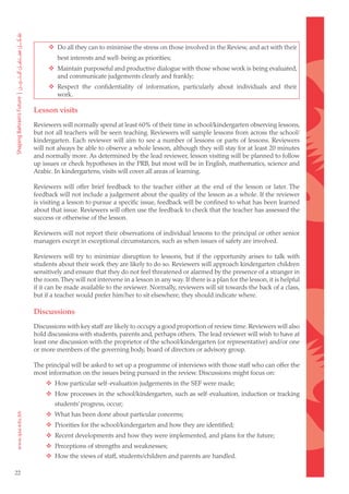 Do all they can to minimise the stress on those involved in the Review, and act with their
              best interests and well-being as priorities;
      		 Maintain purposeful and productive dialogue with those whose work is being evaluated,
          and communicate judgements clearly and frankly;
      		 Respect the confidentiality of information, particularly about individuals and their
          work.

     Lesson visits
     Reviewers will normally spend at least 60% of their time in school/kindergarten observing lessons,
     but not all teachers will be seen teaching. Reviewers will sample lessons from across the school/
     kindergarten. Each reviewer will aim to see a number of lessons or parts of lessons. Reviewers
     will not always be able to observe a whole lesson, although they will stay for at least 20 minutes
     and normally more. As determined by the lead reviewer, lesson visiting will be planned to follow
     up issues or check hypotheses in the PRB, but most will be in English, mathematics, science and
     Arabic. In kindergartens, visits will cover all areas of learning.

     Reviewers will offer brief feedback to the teacher either at the end of the lesson or later. The
     feedback will not include a judgement about the quality of the lesson as a whole. If the reviewer
     is visiting a lesson to pursue a specific issue, feedback will be confined to what has been learned
     about that issue. Reviewers will often use the feedback to check that the teacher has assessed the
     success or otherwise of the lesson.

     Reviewers will not report their observations of individual lessons to the principal or other senior
     managers except in exceptional circumstances, such as when issues of safety are involved.

     Reviewers will try to minimize disruption to lessons, but if the opportunity arises to talk with
     students about their work they are likely to do so. Reviewers will approach kindergarten children
     sensitively and ensure that they do not feel threatened or alarmed by the presence of a stranger in
     the room. They will not intervene in a lesson in any way. If there is a plan for the lesson, it is helpful
     if it can be made available to the reviewer. Normally, reviewers will sit towards the back of a class,
     but if a teacher would prefer him/her to sit elsewhere, they should indicate where.

     Discussions
     Discussions with key staff are likely to occupy a good proportion of review time. Reviewers will also
     hold discussions with students, parents and, perhaps others. The lead reviewer will wish to have at
     least one discussion with the proprietor of the school/kindergarten (or representative) and/or one
     or more members of the governing body, board of directors or advisory group.

     The principal will be asked to set up a programme of interviews with those staff who can offer the
     most information on the issues being pursued in the review. Discussions might focus on:
     		 How particular self-evaluation judgements in the SEF were made;
     		 How processes in the school/kindergarten, such as self-evaluation, induction or tracking
             students’ progress, occur;
     		 What has been done about particular concerns;
     		 Priorities for the school/kindergarten and how they are identified;
     		 Recent developments and how they were implemented, and plans for the future;
     		 Perceptions of strengths and weaknesses;
     		 How the views of staff, students/children and parents are handled.

22
 