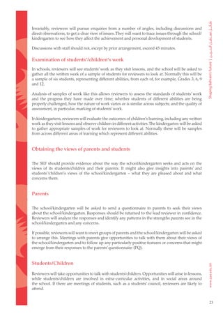 Invariably, reviewers will pursue enquiries from a number of angles, including discussions and
direct observations, to get a clear view of issues. They will want to trace issues through the school/
kindergarten to see how they affect the achievement and personal development of students.

Discussions with staff should not, except by prior arrangement, exceed 45 minutes.

Examination of students’/children’s work
In schools, reviewers will see students’ work as they visit lessons, and the school will be asked to
gather all the written work of a sample of students for reviewers to look at. Normally this will be
a sample of six students, representing different abilities, from each of, for example, Grades 3, 6, 9
and 12.

Analysis of samples of work like this allows reviewers to assess the standards of students’ work
and the progress they have made over time; whether students of different abilities are being
properly challenged, how the nature of work varies or is similar across subjects; and the quality of
assessment, in particular, marking of students’ work.

In kindergartens, reviewers will evaluate the outcomes of children’s learning, including any written
work as they visit lessons and observe children in different activities. The kindergarten will be asked
to gather appropriate samples of work for reviewers to look at. Normally these will be samples
from across different areas of learning which represent different abilities.


Obtaining the views of parents and students

The SEF should provide evidence about the way the school/kindergarten seeks and acts on the
views of its students/children and their parents. It might also give insights into parents’ and
students’/children’s views of the school/kindergarten – what they are pleased about and what
concerns them.


Parents

The school/kindergarten will be asked to send a questionnaire to parents to seek their views
about the school/kindergarten. Responses should be returned to the lead reviewer in confidence.
Reviewers will analyze the responses and identify any patterns in the strengths parents see in the
school/kindergarten and any concerns.

If possible, reviewers will want to meet groups of parents and the school/kindergarten will be asked
to arrange this. Meetings with parents give opportunities to talk with them about their views of
the school/kindergarten and to follow up any particularly positive features or concerns that might
emerge from their responses to the parents’ questionnaire (PQ).


Students/Children

Reviewers will take opportunities to talk with students/children. Opportunities will arise in lessons,
while students/children are involved in extra-curricular activities, and in social areas around
the school. If there are meetings of students, such as a students’ council, reviewers are likely to
attend.


                                                                                                          23
 