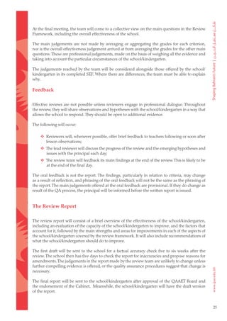 At the final meeting, the team will come to a collective view on the main questions in the Review
Framework, including the overall effectiveness of the school.

The main judgements are not made by averaging or aggregating the grades for each criterion,
nor is the overall effectiveness judgement arrived at from averaging the grades for the other main
questions. These are professional judgements, made on the basis of weighing all the evidence and
taking into account the particular circumstances of the school/kindergarten.

The judgements reached by the team will be considered alongside those offered by the school/
kindergarten in its completed SEF. Where there are differences, the team must be able to explain
why.

Feedback

Effective reviews are not possible unless reviewers engage in professional dialogue. Throughout
the review, they will share observations and hypotheses with the school/kindergarten in a way that
allows the school to respond. They should be open to additional evidence.

The following will occur:

		 Reviewers will, whenever possible, offer brief feedback to teachers following or soon after
    lesson observations;
		 The lead reviewer will discuss the progress of the review and the emerging hypotheses and
    issues with the principal each day;
		 The review team will feedback its main findings at the end of the review. This is likely to be
    at the end of the final day.

The oral feedback is not the report. The findings, particularly in relation to criteria, may change
as a result of reflection, and phrasing of the oral feedback will not be the same as the phrasing of
the report. The main judgements offered at the oral feedback are provisional. If they do change as
result of the QA process, the principal will be informed before the written report is issued.


The Review Report

The review report will consist of a brief overview of the effectiveness of the school/kindergarten,
including an evaluation of the capacity of the school/kindergarten to improve, and the factors that
account for it, followed by the main strengths and areas for improvements in each of the aspects of
the school/kindergarten covered by the review framework. It will also include recommendations of
what the school/kindergarten should do to improve.

The first draft will be sent to the school for a factual accuracy check five to six weeks after the
review. The school then has five days to check the report for inaccuracies and propose reasons for
amendments. The judgements in the report made by the review team are unlikely to change unless
further compelling evidence is offered, or the quality assurance procedures suggest that change is
necessary.

The final report will be sent to the school/kindergarten after approval of the QAAET Board and
the endorsement of the Cabinet. Meanwhile, the school/kindergarten will have the draft version
of the report.


                                                                                                       25
 