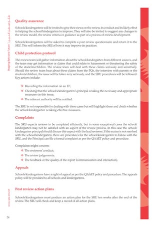 Quality assurance
     Schools/kindergartens will be invited to give their views on the review, its conduct and its likely effect
     in helping the school/kindergarten to improve. They will also be invited to suggest any changes to
     the review model, the review criteria or guidance as part of a process of review development.

     Schools/kindergartens will be asked to complete a post-review questionnaire and return it to the
     SRU. This will inform the SRUof how it may improve its practices.

     Child protection protocol
     The review team will gather information about the school/kindergarten from different sources, and
     the team may get information or claims that could relate to harassment or threatening the safety
     of the students/children. The review team will deal with these claims seriously and sensitively.
     Should the review team hear about these claims from the PQs, the interview with parents or the
     students/children, the issue will be taken very seriously, and the SRU procedures will be followed.
     Key actions include:

     		 Recording the information on an EF;
     		 Checking that the school’s/kindergarten’s principal is taking the necessary and appropriate
         measures on this issue;
     		 The relevant authority will be notified.

     The SRU is not responsible for dealing with these cases but will highlight them and check whether
     the school/kindergarten is taking effective measures.

     Complaints
     The SRU expects reviews to be completed efficiently, but in some exceptional cases the school/
     kindergarten may not be satisfied with an aspect of the review process. In this case the school/
     kindergarten principal should discuss this aspect with the lead reviewer. If the matter is not resolved
     with the school/kindergarten, there are procedures for the school/kindergarten to follow with the
     SRU, and the Principal can file a formal complaint as per the QAAET policy and procedure.

     Complaints might concern:
     		 The reviewers’ conduct;
     		 The review judgements;
     		 The feedback or the quality of the report (communication and interaction).

     Appeals
     Schools/kindergartens have a right of appeal as per the QAAET policy and procedure. The appeals
     policy will be provided to all schools and kindergartens.


     Post review action plans

     Schools/kindergartens must produce an action plan for the SRU ten weeks after the end of the
     review. The SRU will check and keep a record of all action plans.




26
 