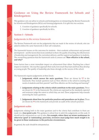 Guidance on Using the Review Framework for Schools and
Kindergartens
This guidance sets out advice to schools and kindergartens on interpreting the Review Framework
for Schools and Kindergartens (KGs) and forming judgements. It is split into two sections:
        1. A section of guidance specifically for schools.
        2. A section of guidance specifically for KGs.


Section 1 – Schools

Judgements in the review framework
The Review Framework sets out the judgements that are made in the review of schools, who are
asked to follow the same framework in their self-evaluation.

The framework focuses on the outcomes for students - their academic achievement and personal
development - and the factors that most contribute to them: the quality of teaching; the effectiveness
of leadership and management; the curriculum delivery; and the support and guidance to students.
The overarching questions that the framework seeks to answer are ‘How effective is the school,
and why?’

Some factors have a more immediate impact on achievement than others. Teaching has a direct
impact on students – the way they approach their work, how much they learn and how they develop
as young people. The quality of leadership also bears strongly on the success of the school.


The framework requires judgements at three levels:
       1. Judgements which answer the main questions. These are shown by ‘’ in the
          framework. They include questions such as ‘How effective is the school in meeting the
          needs of students and their parents?’ and ‘How effective are the teaching and learning?’

        2. Judgements relating to the criteria which contribute to the main questions. These
           are shown by ‘’ in the framework. The criteria are expressed as the standards expected
           and reviewers judge the extent to which they are met. These judgements help towards
           answering the main questions.

        3. Judgements about how far particular practices and procedures are in place. These
           are shown by ‘’ in the framework and provide an audit of the school’s practices.

Judgement scales
Judgements relating both to the main questions and to the criteria that contribute to them are
made on a four-point scale. This guidance is about how to pitch the judgements on this scale. It
should not be interpreted as a set of rules. For example, where there are minor weaknesses in
otherwise ‘good’ or ‘outstanding’ provision, reviewers must judge how much weight is to
be given to those weaknesses in the particular circumstances.

In general, the scale should be interpreted as:




                                                                                                         27
 