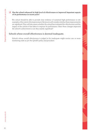  Has the school enhanced its high level of effectiveness or improved important aspects
         of its performance in recent years?


        The school should be able to provide clear evidence of sustained high performance or cite
        examples of the extent of its improvement. Reviewers will consider whether these improvements
        are significant. They will also assess whether the school has evaluated the effectiveness and the
        impact of the actions it has taken to improve its performance. Have these changes improved
        the school’s achievement or are they mainly superficial?

     Schools whose overall effectiveness is deemed inadequate.

        Schools whose overall effectiveness is judged to be inadequate might receive one or more
        monitoring visits as per the QAAET policy and procedure.




32
 