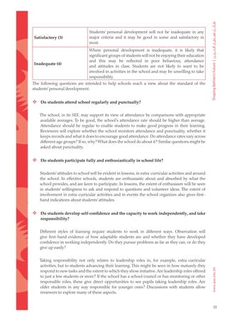 Students’ personal development will not be inadequate in any
Satisfactory (3)                major criteria and it may be good in some and satisfactory in
                                most.
                                Where personal development is inadequate, it is likely that
                                significant groups of students will not be enjoying their education
                                and this may be reflected in poor behaviour, attendance
Inadequate (4)
                                and attitudes in class. Students are not likely to want to be
                                involved in activities in the school and may be unwilling to take
                                responsibility.
The following questions are intended to help schools reach a view about the standard of the
students’ personal development.


 Do students attend school regularly and punctually?

   The school, in its SEF, may support its view of attendance by comparisons with appropriate
   available averages. To be good, the school’s attendance rate should be higher than average.
   Attendance should be regular to enable students to make good progress in their learning.
   Reviewers will explore whether the school monitors attendance and punctuality, whether it
   keeps records and what it does to encourage good attendance. Do attendance rates vary across
   different age groups? If so, why? What does the school do about it? Similar questions might be
   asked about punctuality.


 Do students participate fully and enthusiastically in school life?

   Students’ attitudes to school will be evident in lessons, in extra-curricular activities and around
   the school. In effective schools, students are enthusiastic about and absorbed by what the
   school provides, and are keen to participate. In lessons, the extent of enthusiasm will be seen
   in students’ willingness to ask and respond to questions and volunteer ideas. The extent of
   involvement in extra-curricular activities and in events the school organizes also gives first-
   hand indications about students’ attitudes.


 Do students develop self-confidence and the capacity to work independently, and take
    responsibility?


   Different styles of learning require students to work in different ways. Observation will
   give first-hand evidence of how adaptable students are and whether they have developed
   confidence in working independently. Do they pursue problems as far as they can, or do they
   give up easily?


   Taking responsibility not only relates to leadership roles in, for example, extra-curricular
   activities, but to students advancing their learning. This might be seen in how maturely they
   respond to new tasks and the extent to which they show initiative. Are leadership roles offered
   to just a few students or more? If the school has a school council or has monitoring or other
   responsible roles, these give direct opportunities to see pupils taking leadership roles. Are
   older students in any way responsible for younger ones? Discussions with students allow
   reviewers to explore many of these aspects.


                                                                                                         35
 