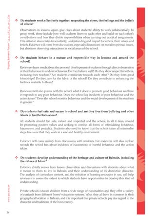  Do students work effectively together, respecting the views, the feelings and the beliefs
         of others?

        Observations in lessons, again, give clues about students’ ability to work collaboratively. In
        group work, these include how well students listen to each other and build on each other’s
        contributions and how they divide responsibilities when carrying out practical assignments.
        This criterion also relates to sensitivity, understanding and respect for others, their values and
        beliefs. Evidence will come from discussions, especially discussions on moral or spiritual issues,
        but also from observing interactions in social areas of the school.


      Do students behave in a mature and responsible way in lessons and around the
         school?

        Reviewers learn much about the personal development of students through direct observation
        of their behaviour in and out of lessons. Do they behave well? Do they show respect for others,
        including their teachers? Are students considerate towards each other? Do they form good
        friendships? Do they care for the fabric of the school? Do they contribute to enhancing the
        facilities available to them?


        Reviewers will also pursue with the school what it does to promote good behaviour and how
        it responds to any poor behaviour. Does the school log incidents of poor behaviour and the
        action taken? Does the school monitor behaviour and the social development of the students
        in general?


      Do students feel safe and secure in school and are they free from bullying and other
         kinds of hurtful behaviour?

        All students should feel safe, valued and respected and the school, in all it does, should
        be promoting positive values and seeking to combat all forms of intimidating behaviour,
        harassment and prejudice. Students also need to know that the school takes all reasonable
        steps to ensure that they work in a safe and healthy environment.


        Evidence will come mainly from discussions with students, but reviewers will also explore
        records the school has about incidents of harassment or hurtful behaviour and the action
        taken.


      Do students develop understanding of the heritage and culture of Bahrain, including
         the values of Islam?

        Evidence chiefly comes from lesson observation and discussions with students about what
        it means to them to live in Bahrain and their understanding of its distinctive character.
        The analysis of curriculum content, and the selection of learning resources in use, will help
        reviewers to assess the extent to which students have opportunities to develop this kind of
        understanding.


        Private schools educate children from a wide range of nationalities and they offer a variety
        of curricula from different ‘home’ education systems. What they all have in common is their
        geographical location in Bahrain, and it is important that private schools pay due regard to the
        character and traditions of the host country.


36
 