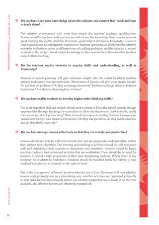  Do teachers have good knowledge about the subjects and courses they teach and how
         to teach them?


        This criterion is concerned with more than simply the teachers’ academic qualifications.
        Reviewers will judge how well teachers are able to use the knowledge they have to promote
        good learning among the students. In lessons, good subject and course knowledge is seen in
        clear explanations, knowledgeable responses to students’ questions, an ability to offer different
        examples to illustrate points or different ways of tackling problems, and the capacity to extend
        students in the subject. Good subject knowledge is often seen in the enthusiasm that teachers
        show in their teaching.


      Do the teachers enable students to acquire skills and understanding, as well as
         knowledge?


        Analysis of lesson planning will give reviewers insight into the extent to which teachers
        attempt to do more than transmit facts. Observation of lessons will give even greater insight.
        Do teachers set problems? Do they encourage discussion? Do they challenge students to frame
        hypotheses? Are students learning how to learn?


      Do teachers enable students to develop higher order thinking skills?

        This is an important skill and schools should seek to foster it. Does the school provide enough
        opportunities through teaching the curriculum to allow the students to think critically, justify
        their views and develop reasoning? How do students respond – do they wait until answers are
        provided or do they seek answers themselves? Do they ask questions, do they reach solutions,
        and do they think creatively?


      Do teachers manage lessons effectively so that they are orderly and productive?

        Lessons should not only be well-ordered and calm, but also purposeful and productive, so that
        they achieve their objectives. The learning and teaching in schools should be well-organised
        with well-established daily routines in classrooms and elsewhere. Lessons should be based
        on clear, confident instruction and activities that are worthwhile. There should be no need for
        teachers to spend a high proportion of their time disciplining students. Where there is any
        tendency for students to misbehave, incidents should be handled firmly but calmly so that
        students’ energies are re-focused on the tasks in hand.


        Part of the management of lessons involves effective use of time. Reviewers will note whether
        lessons start promptly and in a stimulating way, whether activities are organized efficiently
        so that tasks are not unnecessarily drawn out, whether productive use is made of all the time
        available, and whether lessons are effectively rounded off.




38
 