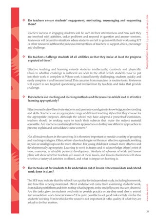  Do teachers ensure students’ engagement, motivating, encouraging and supporting
    them?


   Teachers’ success in engaging students will be seen in their attentiveness and how well they
   are involved with activities, tackle problems and respond in question and answer sessions.
   Reviewers will be alert to situations where students are left to get on with their work using ICT
   or other resources without the judicious interventions of teachers to support, check, encourage
   and challenge.


 Do teachers challenge students of all abilities so that they make at least the progress
    expected of them?


   Effective teaching and learning extends students intellectually, creatively and physically.
   Clues to whether challenge is sufficient are seen in the effort which students have to put
   into their work to complete it. When work is insufficiently challenging, students quickly and
   easily complete it and become bored. This can arise from mundane or routine tasks. Reviewers
   will expect to see targeted questioning and intervention by teachers and tasks that provide
   challenge.


 Do teachers use teaching and learning methods and the resources which lead to effective
    learning appropriately?


   Effective methods will motivate students and promote sound gains in knowledge, understanding
   and skills. Teachers use an appropriate range of different teaching styles that they choose for
   the appropriate purposes. Although the school may have adopted a ‘prescribed’ curriculum,
   teachers should be seeking ways to teach their subjects that make the subject material
   accessible. Are teachers constrained in their approaches or do they use different approaches to
   present, explain and consolidate course content?


   Not all students learn in the same way. It is therefore important to provide a variety of grouping
   and teaching strategies. Often, whole-class teaching is not the most effective approach; working
   in pairs or small groups can be more effective. For young children it is much more effective and
   developmentally appropriate. Learning to work in teams and to acknowledge others’ point of
   view, moreover, is valuable personal development. Analysis of schemes of work and lesson
   plans will show whether teachers are aware of these issues, and lesson observation will show
   whether a variety of activities is offered, and what its impact on learning is.


 Do the tasks set for students to be undertaken out of lesson time consolidate and extend
    work done in class?


   The SEF may indicate that the school has a policy for independent study, including homework,
   and how this is being monitored. Direct evidence will come from examining students’ work,
   from talking with them and from noting what happens at the end of lessons that are observed.
   Are the tasks given to students used only to provide practice or are they used also to extend
   and consolidate work done in lessons? It is quite possible to set good tasks which involve the
   students’ working from textbooks: the source is not important; it is the quality of what they are
   asked to do that matters.


                                                                                                        39
 