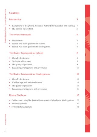 Contents

    Introduction                                                                 5

    • Background to the Quality Assurance Authority for Education and Training   5
    • The Schools Review Unit                                                    5


    The review framework                                                         6

    • Introduction                                                               6
    • Section one: main questions for schools                                    6
    • Section two: main questions for kindergartens                              6


    The Review Framework for Schools                                             8

    • Overall effectiveness                                                      8
    • Student's achievement                                                      8
    • The quality of provision                                                   9
    • Leadership, management and governance                                      11


    The Review Framework for Kindergartens                                       13

    • Overall effectiveness                                                      13
    • Children's growth and development                                          13
    • The quality of provision                                                   14
    • Leadership, management and governance                                      16


    Review Guidance                                                              17

    • Guidance on Using The Review Framework for Schools and Kindergartens       27
    • Section1 : Schools                                                         27
    • Section2 : Kindergartens                                                   52




4
 