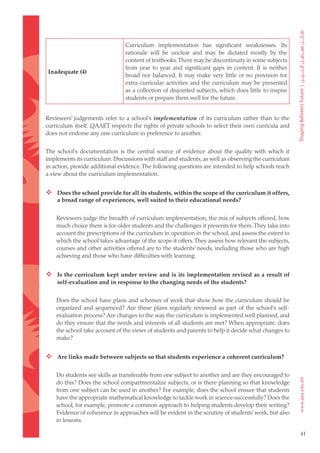 Curriculum implementation has significant weaknesses. Its
                                rationale will be unclear and may be dictated mostly by the
                                content of textbooks. There may be discontinuity in some subjects
                                from year to year and significant gaps in content. It is neither
Inadequate (4)
                                broad nor balanced. It may make very little or no provision for
                                extra-curricular activities and the curriculum may be presented
                                as a collection of disjointed subjects, which does little to inspire
                                students or prepare them well for the future.


Reviewers’ judgements refer to a school’s implementation of its curriculum rather than to the
curriculum itself. QAAET respects the rights of private schools to select their own curricula and
does not endorse any one curriculum in preference to another.


The school’s documentation is the central source of evidence about the quality with which it
implements its curriculum. Discussions with staff and students, as well as observing the curriculum
in action, provide additional evidence. The following questions are intended to help schools reach
a view about the curriculum implementation.


 Does the school provide for all its students, within the scope of the curriculum it offers,
    a broad range of experiences, well suited to their educational needs?


    Reviewers judge the breadth of curriculum implementation, the mix of subjects offered, how
    much choice there is for older students and the challenges it presents for them. They take into
    account the prescriptions of the curriculum in operation in the school, and assess the extent to
    which the school takes advantage of the scope it offers. They assess how relevant the subjects,
    courses and other activities offered are to the students’ needs, including those who are high
    achieving and those who have difficulties with learning.


 Is the curriculum kept under review and is its implementation revised as a result of
    self-evaluation and in response to the changing needs of the students?


    Does the school have plans and schemes of work that show how the curriculum should be
    organized and sequenced? Are these plans regularly reviewed as part of the school’s self-
    evaluation process? Are changes to the way the curriculum is implemented well planned, and
    do they ensure that the needs and interests of all students are met? When appropriate, does
    the school take account of the views of students and parents to help it decide what changes to
    make?


 Are links made between subjects so that students experience a coherent curriculum?

    Do students see skills as transferable from one subject to another and are they encouraged to
    do this? Does the school compartmentalize subjects, or is there planning so that knowledge
    from one subject can be used in another? For example, does the school ensure that students
    have the appropriate mathematical knowledge to tackle work in science successfully? Does the
    school, for example, promote a common approach to helping students develop their writing?
    Evidence of coherence in approaches will be evident in the scrutiny of students’ work, but also
    in lessons.

                                                                                                       41
 