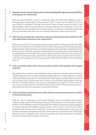  Does the school seek to develop students’ understanding of the rights and responsibilities
         of being part of a community?


         Does the school promote a spirit of community? Does the school take deliberate steps to
         encourage good relationships among students? Does it make clear to students how they
         expect them to contribute to the life of the school? Does it enable students to take on real
         responsibilities within the school? Does it encourage students to care and watch out for each
         other? Does the school enable and encourage students to contribute to national activities that
         develop citizenship, field visits such as to cultural landmarks or other social activities?


      Does the way in which the curriculum is delivered adequately prepare students for the
         next stage of their education or for employment?


         Does the way in which the curriculum is delivered equip students of all ages with the basic skills
         they need to enable them to succeed in the next stage of their education? Does the curriculum
         implementation deliberately plan to promote progression and continuity in students’ learning?
         Does the way in which the curriculum is delivered in the secondary phase equip students with
         the qualifications and the skills they need for higher education? Does the way in which the
         curriculum is delivered include content that is intended to prepare students for the world of
         work? Are there students at risk of not acquiring the skills they need? What is the school doing
         about it?


      Is the curriculum enhanced by extra-curricular activities which promote wide-ranging
         interests?


        The quality of the curriculum implementation will also depend on what the school chooses to
        add to its basic provision in order to broaden students’ experiences. Some experiences may be
        within the planned curriculum for all students and others may be outside, offered to students
        on a voluntary basis. Students may have to choose what additional opportunities to take up.
        Are they constrained in their choices and, if so, what guidance do they have? What is the take-
        up of extra-curricular activities, and does the school keep records? The important question is:
        how broad and rich is the curriculum for individual students?


      Is the curriculum enriched by the use of the school environment and resources available
         in the local community?


         Does the school consciously use the school buildings, their surroundings and resources
         available locally as part of the learning environment? For example, are the decoration and the
         ambience of the buildings conducive to learning? Are displays in classrooms used meaningfully
         to enhance learning and celebrate students’ work? Is care taken to ensure that the school
         grounds and the environment are attractive? In response, do students show respect and care
         for their immediate surroundings? Does the school make use of local resources, local people
         and local events to strengthen the students’ knowledge and understanding of, for example,
         local and national culture, traditions and values?




42
 