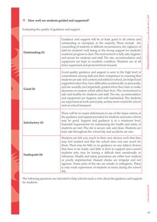  How well are students guided and supported?

Evaluating the quality of guidance and support


                               Guidance and support will be at least good in all criteria and
                               outstanding or exemplary in the majority. These include the
                               counselling of students in difficult circumstances, the vigilance of
                               staff for students’ well-being or the strong support for students’
Outstanding (1)
                               academic progress in class. The environment is fully safe, hygienic
                               and secure for students and staff. The site, accommodation and
                               equipment are kept in excellent condition. Students are at all
                               times supervised and protected from hazards.

                               Good quality guidance and support is seen in the high level of
                               commitment among staff and their competence in ensuring that
                               students are safe, feel content and settled in school, are helped and
                               supported when they have difficulties academically or personally,
                               and are soundly and impartially guided when they have to make
Good (2)
                               decisions on matters which affect their lives. The environment is
                               safe and healthy for students and staff. The site, accommodation
                               and equipment are hygienic and well maintained. The students
                               are supervised at work and at play, as they move round the school
                               and on school transport.

                               There will be no major deficiencies in any of the major criteria of
                               the guidance and support provided for students and some criteria
                               may be good. Support and guidance is at a minimum level.
Satisfactory (3)
                               Essential requirements for maintaining the health and safety of
                               students are met. The site is secure, safe and clean. Students are
                               kept safe throughout the school day and accidents are rare.

                               Students are left very much to their own devices such that they
                               may feel isolated and that the school does not care much for
                               them. There may be little or no guidance on any subject choices
                               that have to be made, and little is done to support and counsel
                               students who may be having a difficult time emotionally or
Inadequate (4)
                               otherwise. Health and safety procedures are either non-existent
                               or poorly implemented. Hazard checks are irregular and not
                               rigorous. Some parts of the site are unsafe or unhygienic. There
                               is only weak supervision of students at times during the school
                               day.

The following questions are intended to help schools reach a view about the guidance and support
for students.




                                                                                                       43
 
