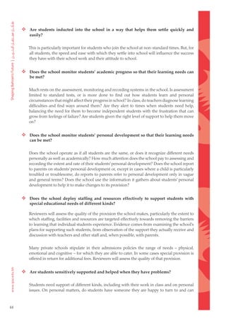  Are students inducted into the school in a way that helps them settle quickly and
         easily?


        This is particularly important for students who join the school at non-standard times. But, for
        all students, the speed and ease with which they settle into school will influence the success
        they have with their school work and their attitude to school.


      Does the school monitor students’ academic progress so that their learning needs can
         be met?


        Much rests on the assessment, monitoring and recording systems in the school. Is assessment
        limited to standard tests, or is more done to find out how students learn and personal
        circumstances that might affect their progress in school? In class, do teachers diagnose learning
        difficulties and find ways around them? Are they alert to times when students need help,
        balancing the need for them to become independent students with the frustration that can
        grow from feelings of failure? Are students given the right level of support to help them move
        on?


      Does the school monitor students’ personal development so that their learning needs
         can be met?


        Does the school operate as if all students are the same, or does it recognize different needs
        personally as well as academically? How much attention does the school pay to assessing and
        recording the extent and rate of their students’ personal development? Does the school report
        to parents on students’ personal development or, except in cases where a child is particularly
        troubled or troublesome, do reports to parents refer to personal development only in vague
        and general terms? Does the school use the information it gathers about students’ personal
        development to help it to make changes to its provision?


      Does the school deploy staffing and resources effectively to support students with
         special educational needs of different kinds?

        Reviewers will assess the quality of the provision the school makes, particularly the extent to
        which staffing, facilities and resources are targeted effectively towards removing the barriers
        to learning that individual students experience. Evidence comes from examining the school’s
        plans for supporting such students, from observation of the support they actually receive and
        discussion with teachers and other staff and, when possible, with parents.


        Many private schools stipulate in their admissions policies the range of needs – physical,
        emotional and cognitive – for which they are able to cater. In some cases special provision is
        offered in return for additional fees. Reviewers will assess the quality of that provision.


      Are students sensitively supported and helped when they have problems?

        Students need support of different kinds, including with their work in class and on personal
        issues. On personal matters, do students have someone they are happy to turn to and can



44
 