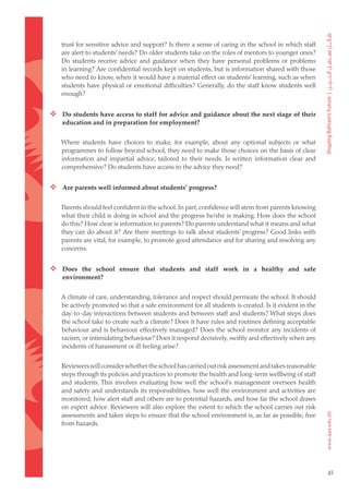 trust for sensitive advice and support? Is there a sense of caring in the school in which staff
   are alert to students’ needs? Do older students take on the roles of mentors to younger ones?
   Do students receive advice and guidance when they have personal problems or problems
   in learning? Are confidential records kept on students, but is information shared with those
   who need to know, when it would have a material effect on students’ learning, such as when
   students have physical or emotional difficulties? Generally, do the staff know students well
   enough?


 Do students have access to staff for advice and guidance about the next stage of their
    education and in preparation for employment?


   Where students have choices to make, for example, about any optional subjects or what
   programmes to follow beyond school, they need to make those choices on the basis of clear
   information and impartial advice, tailored to their needs. Is written information clear and
   comprehensive? Do students have access to the advice they need?


 Are parents well informed about students’ progress?

   Parents should feel confident in the school. In part, confidence will stem from parents knowing
   what their child is doing in school and the progress he/she is making. How does the school
   do this? How clear is information to parents? Do parents understand what it means and what
   they can do about it? Are there meetings to talk about students’ progress? Good links with
   parents are vital, for example, to promote good attendance and for sharing and resolving any
   concerns.


 Does the school ensure that students and staff work in a healthy and safe
    environment?


   A climate of care, understanding, tolerance and respect should permeate the school. It should
   be actively promoted so that a safe environment for all students is created. Is it evident in the
   day-to-day interactions between students and between staff and students? What steps does
   the school take to create such a climate? Does it have rules and routines defining acceptable
   behaviour and is behaviour effectively managed? Does the school monitor any incidents of
   racism, or intimidating behaviour? Does it respond decisively, swiftly and effectively when any
   incidents of harassment or ill feeling arise?


   Reviewers will consider whether the school has carried out risk assessment and takes reasonable
   steps through its policies and practices to promote the health and long-term wellbeing of staff
   and students. This involves evaluating how well the school’s management oversees health
   and safety and understands its responsibilities, how well the environment and activities are
   monitored, how alert staff and others are to potential hazards, and how far the school draws
   on expert advice. Reviewers will also explore the extent to which the school carries out risk
   assessments and takes steps to ensure that the school environment is, as far as possible, free
   from hazards.




                                                                                                       45
 