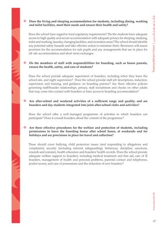  Does the living and sleeping accommodation for students, including dining, washing
    and toilet facilities, meet their needs and ensure their health and safety?


   Does the school have regard to local regulatory requirements? Do the students have adequate
   access to high quality and secure accommodation with adequate privacy for sleeping, studying,
   toilet and washing, laundry, changing facilities, and recreation areas? The school should identify
   any potential safety hazards and take effective action to minimise them. Reviewers will assess
   provision for the accommodation for sick pupils and any arrangements that are in place for
   off-site accommodation and short-term exchanges.


 Do the members of staff with responsibilities for boarding, such as house parents,
    ensure the health, safety, and care of students?


   Does the school provide adequate supervision of boarders, including when they leave the
   school site, and night supervision? Does the school provide staff job descriptions, induction,
   supervision and training, and guidance on boarding practice? Are there effective policies
   governing staff/boarder relationships, privacy, staff recruitment and checks on other adults
   that may come into contact with boarders or have access to boarding accommodation?


 Are after-school and weekend activities of a sufficient range and quality; and are
    boarders and day students integrated into joint after-school clubs and activities?


   Does the school offer a well-managed programme of activities in which boarders can
   participate? Does it consult boarders about the content of the programme?


 Are there effective procedures for the welfare and protection of students, including
    permissions to leave the boarding house after school hours, at weekends and for
    holidays and are provisions in place for travel and collection?


   These should cover bullying, child protection issues (and responding to allegations and
   complaints), security (including internet safeguarding), behaviour, discipline, sanctions,
   rewards and restraint, health education and boarders’ health records. Does the school provide
   adequate welfare support to boarders, including medical treatment and first aid, care of ill
   boarders, management of health and personal problems, parental contact and telephones,
   pocket money and care of possessions and the induction of new boarders?




                                                                                                        47
 