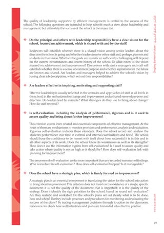 The quality of leadership, supported by efficient management, is central to the success of the
school. The following questions are intended to help schools reach a view about leadership and
management, but ultimately the success of the school is the major test.


 Do the principal and others with leadership responsibility have a clear vision for the
    school, focused on achievement, which is shared with and by the staff?

    Reviewers will establish whether there is a shared vision among senior leaders about the
    direction the school is going and whether leaders involve other staff and, perhaps, parents and
    students in that vision. Whether the goals are realistic or sufficiently challenging will depend
    on the current circumstances and recent history of the school. To what extent is the vision
    focused on achievement and improvement? Discussions with senior managers and staff will
    establish whether there is a sense of common purpose and whether aspirations for the future
    are known and shared. Are leaders and managers helped to achieve the school’s vision by
    having clear job descriptions, which set out their responsibilities?


 Are leaders effective in inspiring, motivating and supporting staff?

    Effective leadership is usually reflected in the attitudes and approaches of staff at all levels in
    the school, in the enthusiasm for change and improvement and a shared sense of purpose and
    direction. Do leaders lead by example? What strategies do they use to bring about change?
    How do staff respond?


 Is self-evaluation, including the analysis of performance, rigorous and is it used to
    assure quality and bring about further improvement?

    This criterion covers inter-related and essential components of effective management. At the
    heart of them are mechanisms to monitor provision and performance, analysis and evaluation.
    Rigorous self-evaluation includes these elements. Does the school record and analyse the
    students’ performance over time in external and internal examinations and tests? The school
    should have the confidence to be honest with itself about how successful it is in this and in
    all other aspects of its work. Does the school know its weaknesses as well as its strengths?
    How does it use the information it gains from self-evaluation? Is it used to assure quality and
    take action where quality is not as high as it should be? How does self-evaluation link with
    planning for improvement?

    The processes of self-evaluation are far more important than any recorded summary of findings.
    Who is involved in self-evaluation? How does self-evaluation happen? Is it manageable?


 Does the school have a strategic plan, which is firmly focused on improvement?

    A strategic plan is an essential component in translating the vision for the school into action
    to bring about improvement. This criterion does not insist on the existence of a single, specific
    document: it is not the quality of the document that is important; it is the quality of the
    strategy. Does it identify the right priorities for the school, based on sound self-evaluation?
    Are they realistic and workable? Do the school’s plans set out clearly what is to be done,
    how and when? Do they include processes and procedures for monitoring and evaluating the
    success of the plans? By tracing management decisions through to action in the classroom,
    reviewers can check how well intentions and plans are translated into effective practice.




                                                                                                          49
 