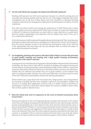  Are the staff effectively managed, developed and efficiently deployed?

         Teaching staff represent one of the most expensive resources in a school’s running costs, yet
         recruiting and retaining suitable staff may also be one of the biggest challenges that senior
         management face. In the face of these factors and, more important, to link good teaching
         and good achievement, the management, deployment and development of staff are of crucial
         importance.

         How does the school monitor and manage the performance of staff? What action is taken
         to assure quality and secure improvement? What steps are taken to ensure that deployment
         is efficient? In relation to deployment, are steps taken to ensure that there is a good match
         between teachers’ qualifications and experience and the subjects they teach? Is the use of
         non-contact time monitored?

         Is the effectiveness of staff maximized through professional development? How is professional
         development linked with performance management of staff and the school’s self-evaluation?
         Does the school maintain records of the professional development needs of the staff and
         of the opportunities they have taken up? Are any attempts made to evaluate the impact of
         professional development activities?



      Are budgeting, planning and resource allocation firmly linked, to ensure the provision
         of good quality teaching and learning and a high quality learning environment,
         appropriate to the school’s mission?

         Learning resources include books and equipment, library facilities and provision for information
         technology. Are these used to best effect in teaching to facilitate and support learning and
         to help students develop knowledge, understanding and skills? Direct evidence comes from
         classroom observations. Reviewers will form a view about whether resources are well chosen,
         whether they are sufficient and whether they are in good condition, so that students have
         pride in using good quality materials. Are rooms used efficiently, or are they vacant for much
         of the time? Does the accommodation enhance the learning atmosphere?

         Private schools vary a great deal in the level of fees they charge parents, and consequently in
         the amounts of funding that they have available to spend on accommodation, facilities and
         resources. In making their judgements, reviewers will, as in public schools, concentrate on
         assessing how well and to what effect schools deploy the resources available to them, rather
         than on their quality in absolute terms.



      Does the school seek, and is it responsive to, the views of students and parents about
         its provision?

         Parents and students are the most important groups of people with interests in the school’s
         work. How well students are prepared for life beyond school is in the school’s hands; and their
         parents understandably have a keen interest in this. How does the school seek the views of
         parents and students? Whether or not it has a formal parents council or students council, does
         it listen to their concerns and suggestions? What actions have been taken as a result of their
         views and comments? How does the school respond to parents and students when they have
         concerns or complaints? Does it welcome parents and involve them in its work, the choices
         that have to be made and the personal and academic progress of their child or children?



50
 