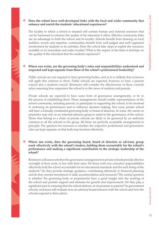  Does the school have well-developed links with the local and wider community that
    enhance and enrich the students’ educational experiences?

    The locality in which a school in situated will contain human and material resources that
    can be harnessed to enhance the quality of the education it offers. Effective community links
    are an advantage to both the school and its locality. Schools benefit from drawing on local
    facilities, events and expertise; communities benefit from well-judged and well-organized
    involvement by students in its activities. Does the school take steps to exploit the resources
    available in its immediate and wider locality? What is the impact of the links it develops on
    the quality of the education that the students experience?



 Where one exists, are the governing body’s roles and responsibilities understood and
    respected and kept separate from those of the school’s professional leadership?

    Public schools are not required to have governing bodies, and so it is unlikely that reviewers
    will apply this criterion to them. Public schools are expected, however, to have a parents
    council and a students council. Reviewers will consider the effectiveness of these councils
    when assessing how responsive the school is to the views of students and parents.

    Private schools are expected to have some form of governance arrangements, or be in
    the process of establishing them. These arrangements should enable representatives of the
    school community, including parents, to participate in supporting the school, to be involved
    in reviewing its performance and to influence decision-making. Not every private school
    will have a formally constituted governing body or board of directors. In some, the owner or
    proprietor may rely on an informal advisory group to assist in the governance of the school.
    Those that belong to a chain of private schools are likely to be governed by an authority
    common to all the schools in the group. All these are perfectly acceptable arrangements in
    principle. The question for reviewers is whether the respective professional and governance
    roles are kept separate, so that both may function effectively.



 Where one exists, does the governing board, board of directors or advisory group
    work effectively with the school’s leaders, holding them accountable for the school’s
    performance and making a significant contribution to the strategic leadership of the
    school?

    Reviewers will assess whether the governance arrangements in private schools provide effective
    oversight of their work, in line with their aims. Do those with non-executive responsibilities
    effectively hold the school accountable for its educational standards and the well-being of the
    students? Do they provide strategic guidance, contributing effectively to financial planning
    and do they oversee investment in staff, accommodation and resources? The central question
    is whether the governing body or proprietor(s) have a good insight into the working of
    the school and provide support and stimulus for growth and improvement. Do they play a
    significant part in ensuring that the school delivers on its promise to parents? In government
    schools, reviewers will evaluate how an advisory board interacts with the school and how the
    schools respond to their advice.




                                                                                                      51
 