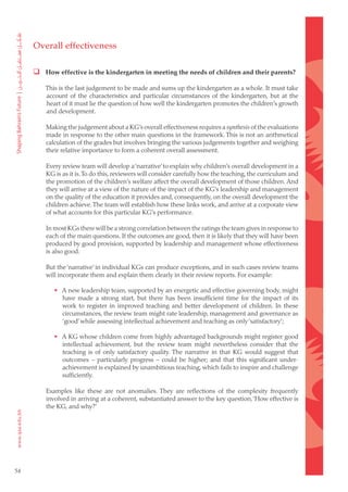 Overall effectiveness

      How effective is the kindergarten in meeting the needs of children and their parents?

         This is the last judgement to be made and sums up the kindergarten as a whole. It must take
         account of the characteristics and particular circumstances of the kindergarten, but at the
         heart of it must lie the question of how well the kindergarten promotes the children’s growth
         and development.

         Making the judgement about a KG’s overall effectiveness requires a synthesis of the evaluations
         made in response to the other main questions in the framework. This is not an arithmetical
         calculation of the grades but involves bringing the various judgements together and weighing
         their relative importance to form a coherent overall assessment.

         Every review team will develop a ‘narrative’ to explain why children’s overall development in a
         KG is as it is. To do this, reviewers will consider carefully how the teaching, the curriculum and
         the promotion of the children’s welfare affect the overall development of those children. And
         they will arrive at a view of the nature of the impact of the KG’s leadership and management
         on the quality of the education it provides and, consequently, on the overall development the
         children achieve. The team will establish how these links work, and arrive at a corporate view
         of what accounts for this particular KG’s performance.

         In most KGs there will be a strong correlation between the ratings the team gives in response to
         each of the main questions. If the outcomes are good, then it is likely that they will have been
         produced by good provision, supported by leadership and management whose effectiveness
         is also good.

         But the ‘narrative’ in individual KGs can produce exceptions, and in such cases review teams
         will incorporate them and explain them clearly in their review reports. For example:

            • A new leadership team, supported by an energetic and effective governing body, might
              have made a strong start, but there has been insufficient time for the impact of its
              work to register in improved teaching and better development of children. In these
              circumstances, the review team might rate leadership, management and governance as
              ‘good’ while assessing intellectual achievement and teaching as only ‘satisfactory’;

            • A KG whose children come from highly advantaged backgrounds might register good
              intellectual achievement, but the review team might nevertheless consider that the
              teaching is of only satisfactory quality. The narrative in that KG would suggest that
              outcomes – particularly progress – could be higher; and that this significant under-
              achievement is explained by unambitious teaching, which fails to inspire and challenge
              sufficiently.

         Examples like these are not anomalies. They are reflections of the complexity frequently
         involved in arriving at a coherent, substantiated answer to the key question, ‘How effective is
         the KG, and why?’




54
 