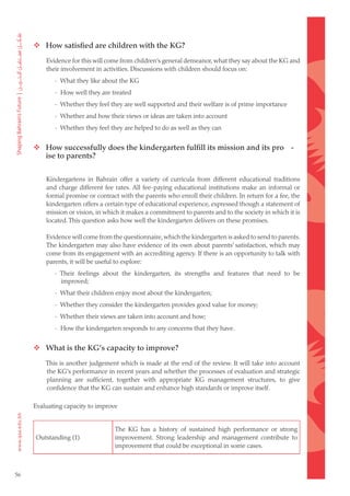  How satisfied are children with the KG?
         Evidence for this will come from children’s general demeanor, what they say about the KG and
         their involvement in activities. Discussions with children should focus on:
            - What they like about the KG
            - How well they are treated
            - Whether they feel they are well supported and their welfare is of prime importance
            - Whether and how their views or ideas are taken into account
            - Whether they feel they are helped to do as well as they can


      How successfully does the kindergarten fulfill its mission and its pro -
       ise to parents?


         Kindergartens in Bahrain offer a variety of curricula from different educational traditions
         and charge different fee rates. All fee-paying educational institutions make an informal or
         formal promise or contract with the parents who enroll their children. In return for a fee, the
         kindergarten offers a certain type of educational experience, expressed though a statement of
         mission or vision, in which it makes a commitment to parents and to the society in which it is
         located. This question asks how well the kindergarten delivers on these promises.

         Evidence will come from the questionnaire, which the kindergarten is asked to send to parents.
         The kindergarten may also have evidence of its own about parents’ satisfaction, which may
         come from its engagement with an accrediting agency. If there is an opportunity to talk with
         parents, it will be useful to explore:
            - Their feelings about the kindergarten, its strengths and features that need to be
              improved;
            - What their children enjoy most about the kindergarten;
            - Whether they consider the kindergarten provides good value for money;
            - Whether their views are taken into account and how;
            - How the kindergarten responds to any concerns that they have.


      What is the KG’s capacity to improve?
         This is another judgement which is made at the end of the review. It will take into account
         the KG’s performance in recent years and whether the processes of evaluation and strategic
         planning are sufficient, together with appropriate KG management structures, to give
         confidence that the KG can sustain and enhance high standards or improve itself.

     Evaluating capacity to improve


                                  The KG has a history of sustained high performance or strong
     Outstanding (1)              improvement. Strong leadership and management contribute to
                                  improvement that could be exceptional in some cases.



56
 