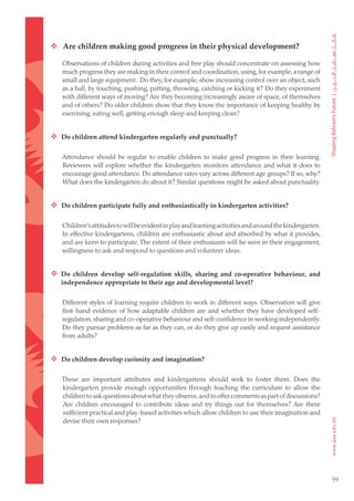  Are children making good progress in their physical development?

   Observations of children during activities and free play should concentrate on assessing how
   much progress they are making in their control and coordination, using, for example, a range of
   small and large equipment. Do they, for example, show increasing control over an object, such
   as a ball, by touching, pushing, patting, throwing, catching or kicking it? Do they experiment
   with different ways of moving? Are they becoming increasingly aware of space, of themselves
   and of others? Do older children show that they know the importance of keeping healthy by
   exercising, eating well, getting enough sleep and keeping clean?


 Do children attend kindergarten regularly and punctually?

   Attendance should be regular to enable children to make good progress in their learning.
   Reviewers will explore whether the kindergarten monitors attendance and what it does to
   encourage good attendance. Do attendance rates vary across different age groups? If so, why?
   What does the kindergarten do about it? Similar questions might be asked about punctuality.


 Do children participate fully and enthusiastically in kindergarten activities?

   Children’s attitudes to will be evident in play and learning activities and around the kindergarten.
   In effective kindergartens, children are enthusiastic about and absorbed by what it provides,
   and are keen to participate. The extent of their enthusiasm will be seen in their engagement,
   willingness to ask and respond to questions and volunteer ideas.


 Do children develop self-regulation skills, sharing and co-operative behaviour, and
   independence appropriate to their age and developmental level?


   Different styles of learning require children to work in different ways. Observation will give
   first-hand evidence of how adaptable children are and whether they have developed self-
   regulation, sharing and co-operative behaviour and self-confidence in working independently.
   Do they pursue problems as far as they can, or do they give up easily and request assistance
   from adults?


 Do children develop curiosity and imagination?

   These are important attributes and kindergartens should seek to foster them. Does the
   kindergarten provide enough opportunities through teaching the curriculum to allow the
   children to ask questions about what they observe, and to offer comments as part of discussions?
   Are children encouraged to contribute ideas and try things out for themselves? Are there
   sufficient practical and play-based activities which allow children to use their imagination and
   devise their own responses?




                                                                                                          59
 