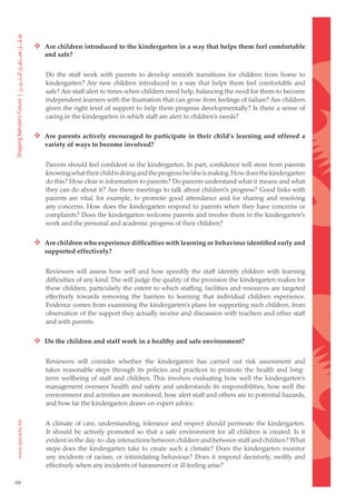  Are children introduced to the kindergarten in a way that helps them feel comfortable
        and safe?


        Do the staff work with parents to develop smooth transitions for children from home to
        kindergarten? Are new children introduced in a way that helps them feel comfortable and
        safe? Are staff alert to times when children need help, balancing the need for them to become
        independent learners with the frustration that can grow from feelings of failure? Are children
        given the right level of support to help them progress developmentally? Is there a sense of
        caring in the kindergarten in which staff are alert to children’s needs?

      Are parents actively encouraged to participate in their child’s learning and offered a
        variety of ways to become involved?


        Parents should feel confident in the kindergarten. In part, confidence will stem from parents
        knowing what their child is doing and the progress he/she is making. How does the kindergarten
        do this? How clear is information to parents? Do parents understand what it means and what
        they can do about it? Are there meetings to talk about children’s progress? Good links with
        parents are vital, for example, to promote good attendance and for sharing and resolving
        any concerns. How does the kindergarten respond to parents when they have concerns or
        complaints? Does the kindergarten welcome parents and involve them in the kindergarten’s
        work and the personal and academic progress of their children?

      Are children who experience difficulties with learning or behaviour identified early and
        supported effectively?


        Reviewers will assess how well and how speedily the staff identify children with learning
        difficulties of any kind. The will judge the quality of the provision the kindergarten makes for
        these children, particularly the extent to which staffing, facilities and resources are targeted
        effectively towards removing the barriers to learning that individual children experience.
        Evidence comes from examining the kindergarten’s plans for supporting such children, from
        observation of the support they actually receive and discussion with teachers and other staff
        and with parents.

      Do the children and staff work in a healthy and safe environment?

        Reviewers will consider whether the kindergarten has carried out risk assessment and
        takes reasonable steps through its policies and practices to promote the health and long-
        term wellbeing of staff and children. This involves evaluating how well the kindergarten’s
        management oversees health and safety and understands its responsibilities, how well the
        environment and activities are monitored, how alert staff and others are to potential hazards,
        and how far the kindergarten draws on expert advice.


        A climate of care, understanding, tolerance and respect should permeate the kindergarten.
        It should be actively promoted so that a safe environment for all children is created. Is it
        evident in the day-to-day interactions between children and between staff and children? What
        steps does the kindergarten take to create such a climate? Does the kindergarten monitor
        any incidents of racism, or intimidating behaviour? Does it respond decisively, swiftly and
        effectively when any incidents of harassment or ill feeling arise?

66
 