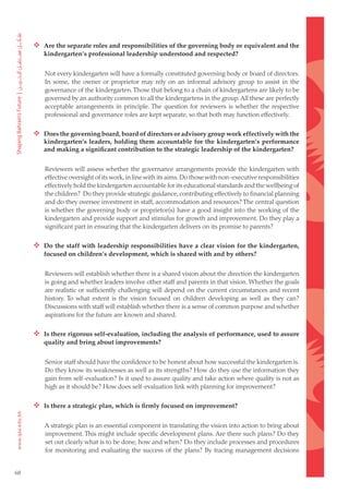  Are the separate roles and responsibilities of the governing body or equivalent and the
        kindergarten’s professional leadership understood and respected?


        Not every kindergarten will have a formally constituted governing body or board of directors.
        In some, the owner or proprietor may rely on an informal advisory group to assist in the
        governance of the kindergarten. Those that belong to a chain of kindergartens are likely to be
        governed by an authority common to all the kindergartens in the group. All these are perfectly
        acceptable arrangements in principle. The question for reviewers is whether the respective
        professional and governance roles are kept separate, so that both may function effectively.

      Does the governing board, board of directors or advisory group work effectively with the
        kindergarten’s leaders, holding them accountable for the kindergarten’s performance
        and making a significant contribution to the strategic leadership of the kindergarten?


        Reviewers will assess whether the governance arrangements provide the kindergarten with
        effective oversight of its work, in line with its aims. Do those with non-executive responsibilities
        effectively hold the kindergarten accountable for its educational standards and the wellbeing of
        the children? Do they provide strategic guidance, contributing effectively to financial planning
        and do they oversee investment in staff, accommodation and resources? The central question
        is whether the governing body or proprietor(s) have a good insight into the working of the
        kindergarten and provide support and stimulus for growth and improvement. Do they play a
        significant part in ensuring that the kindergarten delivers on its promise to parents?

      Do the staff with leadership responsibilities have a clear vision for the kindergarten,
        focused on children’s development, which is shared with and by others?


        Reviewers will establish whether there is a shared vision about the direction the kindergarten
        is going and whether leaders involve other staff and parents in that vision. Whether the goals
        are realistic or sufficiently challenging will depend on the current circumstances and recent
        history. To what extent is the vision focused on children developing as well as they can?
        Discussions with staff will establish whether there is a sense of common purpose and whether
        aspirations for the future are known and shared.

      Is there rigorous self-evaluation, including the analysis of performance, used to assure
        quality and bring about improvements?


        Senior staff should have the confidence to be honest about how successful the kindergarten is.
        Do they know its weaknesses as well as its strengths? How do they use the information they
        gain from self-evaluation? Is it used to assure quality and take action where quality is not as
        high as it should be? How does self-evaluation link with planning for improvement?

      Is there a strategic plan, which is firmly focused on improvement?

        A strategic plan is an essential component in translating the vision into action to bring about
        improvement. This might include specific development plans. Are there such plans? Do they
        set out clearly what is to be done, how and when? Do they include processes and procedures
        for monitoring and evaluating the success of the plans? By tracing management decisions


68
 