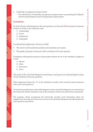 •   Leadership, management and governance
    - The effectiveness of leadership, management and governance in promoting the children’s
      growth and development and in bringing about improvement.

Evaluation:

For both schools and kindergartens, the main questions are shown by ‘’and reviewers’ responses
to them are made on the evaluation scale:
    1: ‘Outstanding’
    2: ‘Good’
    3: ‘Satisfactory’
    4: ‘Inadequate’


In reaching their judgements, reviewers consider

•   The extent to which particular practices and procedures are in place;

•   The quality of practice in elements which contribute to the main question.


Compliance with particular practices and procedures (shown by ‘’ in the schedule) is judged on
a scale:
    1: Always
    2: Often
    3: Sometimes
    4: Never


The quality of the school’s/kindergarten’s performance and practice are evaluated against criteria
which contribute to the main questions.


These judgements (shown by ‘’ in the schedule) are made on the same four-point evaluation
scale as the main questions.


As well as forming the basis of school/kindergarten review, schools/kindergartens are invited to use
this framework and the evaluation scale in the evaluation of their own performance and practice.


The guidance, which accompanies the framework, provides more information about the
judgements to be made and shows how reviewers and schools/kindergartens should interpret the
main questions and criteria.




                                                                                                       7
 