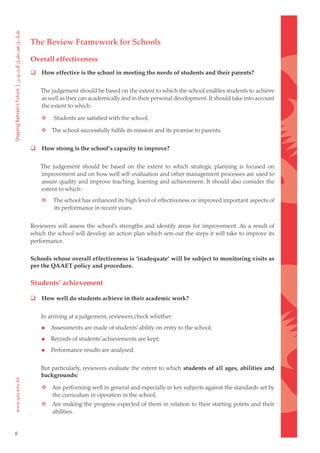 The Review Framework for Schools

    Overall effectiveness
       How effective is the school in meeting the needs of students and their parents?


        The judgement should be based on the extent to which the school enables students to achieve
        as well as they can academically and in their personal development. It should take into account
        the extent to which:

    	       Students are satisfied with the school;

    	  The school successfully fulfils its mission and its promise to parents.


       How strong is the school’s capacity to improve?


        The judgement should be based on the extent to which strategic planning is focused on
        improvement and on how well self-evaluation and other management processes are used to
        assure quality and improve teaching, learning and achievement. It should also consider the
        extent to which:
    	       The school has enhanced its high level of effectiveness or improved important aspects of
             its performance in recent years.


    Reviewers will assess the school’s strengths and identify areas for improvement. As a result of
    which the school will develop an action plan which sets out the steps it will take to improve its
    performance.

    Schools whose overall effectiveness is ‘inadequate’ will be subject to monitoring visits as
    per the QAAET policy and procedure.

    Students’ achievement

       How well do students achieve in their academic work?


        In arriving at a judgement, reviewers check whether:

           Assessments are made of students’ ability on entry to the school;

           Records of students’ achievements are kept;

           Performance results are analysed.


        But particularly, reviewers evaluate the extent to which students of all ages, abilities and
        backgrounds:

    	  Are performing well in general and especially in key subjects against the standards set by
        the curriculum in operation in the school;
    	  Are making the progress expected of them in relation to their starting points and their
        abilities.


8
 