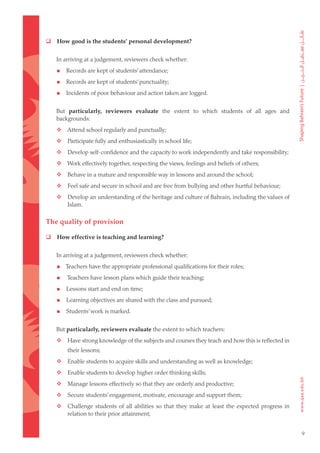    How good is the students’ personal development?


    In arriving at a judgement, reviewers check whether:

       Records are kept of students’ attendance;

       Records are kept of students’ punctuality;

       Incidents of poor behaviour and action taken are logged.


    But particularly, reviewers evaluate the extent to which students of all ages and
    backgrounds:
	  Attend school regularly and punctually;
	      Participate fully and enthusiastically in school life;
	      Develop self-confidence and the capacity to work independently and take responsibility;
	  Work effectively together, respecting the views, feelings and beliefs of others;
	      Behave in a mature and responsible way in lessons and around the school;
	      Feel safe and secure in school and are free from bullying and other hurtful behaviour;
	      Develop an understanding of the heritage and culture of Bahrain, including the values of
        Islam.

The quality of provision

   How effective is teaching and learning?


    In arriving at a judgement, reviewers check whether:

       Teachers have the appropriate professional qualifications for their roles;

       Teachers have lesson plans which guide their teaching;

       Lessons start and end on time;

       Learning objectives are shared with the class and pursued;

       Students’ work is marked.


    But particularly, reviewers evaluate the extent to which teachers:
	      Have strong knowledge of the subjects and courses they teach and how this is reflected in
        their lessons;
	      Enable students to acquire skills and understanding as well as knowledge;
	      Enable students to develop higher order thinking skills;
	      Manage lessons effectively so that they are orderly and productive;
	      Secure students’ engagement, motivate, encourage and support them;
	      Challenge students of all abilities so that they make at least the expected progress in
        relation to their prior attainment;


                                                                                                    9
 