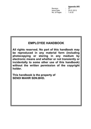 Revision
Issue Date
No. of Pages
:
:
:
Appendix HR1
07
25.01.2013
1 of 25
EMPLOYEE HANDBOOK
All rights reserved. No part of this handbook may
be reproduced in any material form (including
photocopying or storing in any medium by
electronic means and whether or not transiently or
incidentally to some other use of this handbook)
without the written permission of the copyright
holder.
This handbook is the property of
SENDI MAHIR SDN.BHD.
 