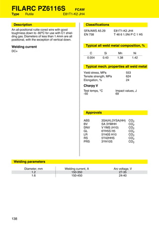 FILARC PZ6116S                                 FCAW
Type      Rutile                        E81T1-K2 JH4


 Description                                            Classiﬁcations
An all-positional rutile cored wire with good          SFA/AWS A5.29           E81T1-K2 JH4
toughness down to -60ºC for use with C1 shiel-         EN 758                  T 46 6 1.5Ni P C 1 H5
ding gas. Diameters of less than 1.4mm are all
positional, with the exception of vertical down.

Welding current                                         Typical all weld metal composition, %
DC+
                                                           C          Si          Mn             Ni
                                                         0.054       0.43        1.38           1.42


                                                        Typical mech. properties all weld metal
                                                       Yield stress, MPa                553
                                                       Tensile strength, MPa            624
                                                       Elongation, %                    24
                                                       Charpy V
                                                       Test temps, °C           Impact values, J
                                                       -50                      69




                                                        Approvals

                                                       ABS          3SA(H),3YSA(HH)       CO2
                                                       BV           SA 3YMHH              CO2
                                                       DNV          V YMS (H10)           CO2
                                                       GL           6YH5S H5              CO2
                                                       LR           5Y40S H10             CO2
                                                       RS           5Y42HHS               CO2
                                                       PRS          3YH10S                CO2




 Welding parameters

          Diameter, mm                   Welding current, A                    Arc voltage, V
              1.2                            150-350                               27-35
              1.6                            150-450                               24-40




138
 