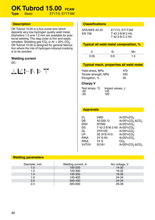 OK Tubrod 15.00                         FCAW
Type      Basic               E71T-5, E71T-5M


 Description                                            Classiﬁcations
OK Tubrod 15.00 is a ﬂux-cored wire which              SFA/AWS A5.20           E71T-5, E71T-5M
deposits very low-hydrogen quality weld metal.         EN 758                  T 42 3 B M 2 H5,
Diameters 1.0 and 1.2 mm are available for posi-                               T 42 3 B C 2 H5
tional welding. The slag cover is thin and easily
remelted. Shielding gas CO2 or Ar + 20% CO2.
OK Tubrod 15.00 is designed for general fabrica-        Typical all weld metal composition, %
tion where the risk of hydrogen-induced cracking
is to be avoided.                                              C               Si               Mn
                                                              0.06             0.6              1.4
Welding current
DC-
                                                        Typical mech. properties all weld metal

123456                                                 Yield stress, MPa
                                                       Tensile strength, MPa
                                                                                         470
                                                                                         550
                                                       Elongation, %                     30
                                                       Charpy V
                                                       Test temps, °C     Impact values, J
                                                       -20                135
                                                       -30                120




                                                        Approvals

                                                       CL            0485              Ar/20%CO2
                                                       DB            42.039.12         Ar/20%CO2 &CO2
                                                       DNV           IIIYMS            Ar/20%CO2
                                                       DS            T 42 2 B M 2 H5   Ar/20%CO2
                                                       GL            3YH10S            Ar/20%CO2
                                                       LR            3S 3YS H15        Ar/20%CO2
                                                       RINA          3Y S H5           Ar/20%CO2
                                                       RINA          3Y S              CO2
                                                       VdTÜV         02181             Ar/20%CO2 &CO2



 Welding parameters

         Diameter, mm                    Welding current, A                    Arc voltage, V
             1.0                             100-230                               14-30
             1.2                             120-300                               16-32
             1.4                             130-350                               16-32
             1.6                             140-400                               24-34
             2.0                             200-450                               24-34
             2.4                             300-500                               26-36




40
 