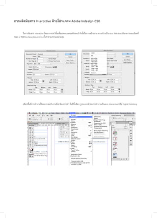 การผลิตนิยสาร Interactive ดวยโปรแกรม Adobe Indesign CS6
	
ในการนิยสาร Interactive โดยมากจะทําขึ้นเพื่อแสดงบนคอมพิวเตอร ดังนั้นในการสรางงาน ควรสรางเป็น แบบ Web และเลือกความละเอียดที่
1024 x 768File>New>Document> ตั้งค่าตามความเหมาะสม

	

เลือกพื้ีนที่การทำ�งานให้เหมาะสมกับงานที่เราต้องการทำ� ในที่นี้ เลือก รูปแบบหนาจอการทํางานเปนแบบ Interactive หรือ Digital Publishing

 