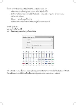 ขั้นตอน การทำ� Interactive ดวยโปรแกรม Adobe Indesign CS6
	
1.จัดวางออกแบบเนื้อหา รูปเล่มเหมือนการจัดทำ�หนังสื่อทั่วไป
	
2.สร้างส่วนที่สามารถโต้ตอบกับผู้ใช้ได้ เช่น สร้าง Button สร้าง Hyperlink สร้าง Animation
	
และใส่ VDO เป็นต้น
	
3.Export งานตมลักษณะที่ต้องการ
	
สำ�หรับการสร้างส่วนที่สามารถโต้ตอบกับผู้ใช้ได้มีรายละเอียดดังนี้

	

การสร้างปุ่ม Button
สามารถสร้างได้ 2 วิธ ดังนี้
วิธีที่ 1 เป็นสร้างจากรูปแบบสำ�เร็จรูป โดยคลิ๊กที่ปุ่ม

วิธีที่ 2 เป็นสร้าง Button ขึ้นมาเอง โดยวาดเป็นวัตถุ รูปภาพ หรือสามารถนำ�ภาพนิ่งมาใช้เป็น Button ได้ กรณี
ใช้ภาพนิ่งต้องแปลงภาพให้เป็นปุ่มโดยเลือก Menu Object > Interactive > Convert to Button

 
