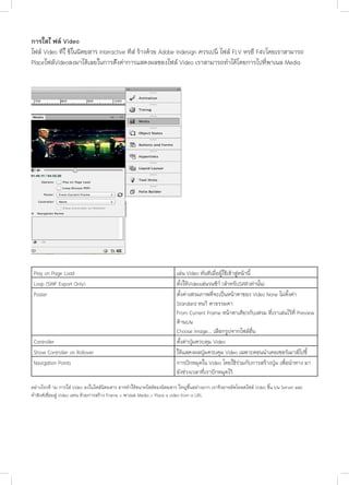 การใสไ ฟล Video
ไฟล Video ทีใ่ ชในนิตยสาร Interactive ทีส่ รางดวย Adobe Indesign ควรเปน ไฟล FLV หรอื F4Vโดยเราสามารถ
PlaceไฟลVideoลงมาไดเลยในการต้ังคาการแสดงผลของไฟล Video เราสามารถทําไดโดยการไปที่พาเนล Media

Play on Page Load
Loop (SWF Export Only)
Poster

Controller
Show Controller on Rollover
Navigation Points

เลน Video ทันทีเมื่อผูใชเขาสูหนานี้
ตั้งใหVideoเลนวนซ้าํ (สําหรับSWFเทานั้น)
ตั้งคาเฟรมภาพที่จะเปนหนาตาของ Video None ไมตั้งคา
Standard หนา ตาธรรมดา
From Current Frame หนาตาเดียวกับเฟรม ที่เราเลนไวที่ Preview
ดานบน
Choose Image... เลือกรูปจากไฟลอื่น
ตั้งคาปุมควบคุม Video
ใหแสดงผลปุมควบคุม Video เฉพาะตอนนําเคอเซอรเมาสไปชี้
การปกหมุดใน Video โดยใชรวมกับการสรางปุม เพื่อนําทาง มา
ยังชวงเวลาที่เราปกหมุดไว

อยางไรกต็ าม การใส Video ลงในไฟลนิตยสาร อาจทำ�ใหขนาดไฟลของนิตยสาร ใหญขึ้นอยางมาก เราจึงอาจอัพโหลดไฟล Video ขึ้น บน Server และ
ทําลิงคเชื่อมสู Video แทน ดวยการสราง Frame > พาเนล Media > Place a video from a URL

 